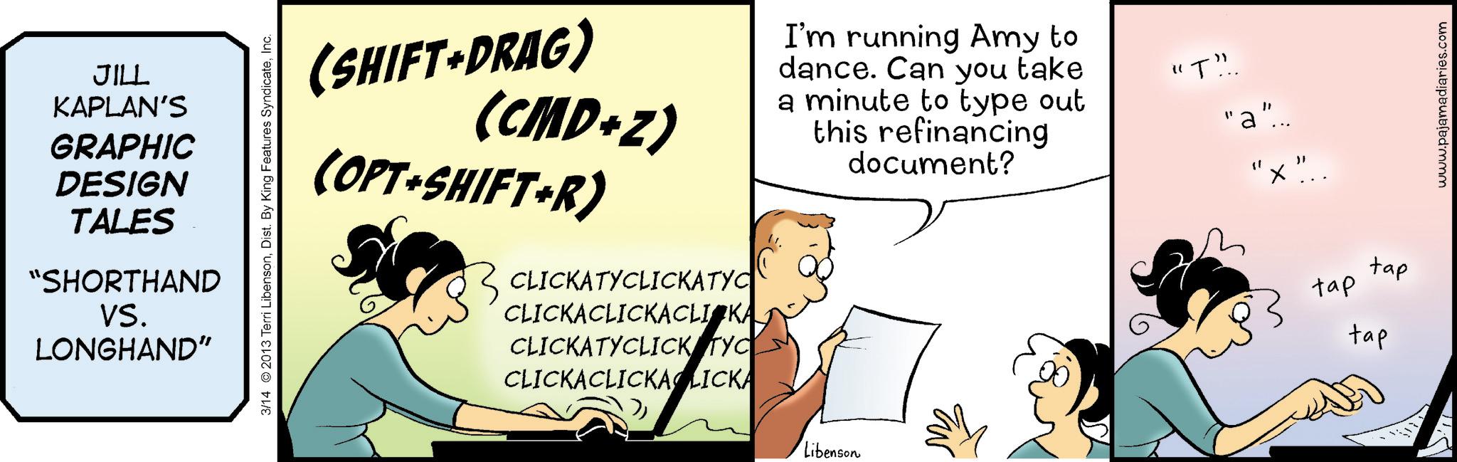 Comic book OCR: JILL KAPLAN'S GRAPHIC DESIGN TALES "SHORTHAND VS. LONGHAND" 3/14 2013 Terri LibensonInc. (SHIFT+DRAG) (CMD+Z) (OPT+SHIFT+R) CLICKATYCLICKATYC CLICKACLICKACLICKA CLICKATYCLICK TYC CLICKACLICKALICKA I'm running Amy to dance. Can you take a minute to type out this refinancing document? "T!!. "a"... " ? Libenson tap tap tap www.pajamadiaries.com JILL KAPLAN'S GRAPHIC DESIGN TALES " SHORTHAND VS. LONGHAND " 3/14 2013 Terri LibensonDist . By King Features SyndicateInc. ( SHIFT + DRAG ) ( CMD + Z ) ( OPT + SHIFT + R ) CLICKATYCLICKATYC CLICKACLICKACLICKA CLICKATYCLICK TYC CLICKACLICKALICKA I'm running Amy to dance . Can you take a minute to type out this refinancing document ? " T !! . " a " ... " ? Libenson tap tap tap www.pajamadiaries.com
