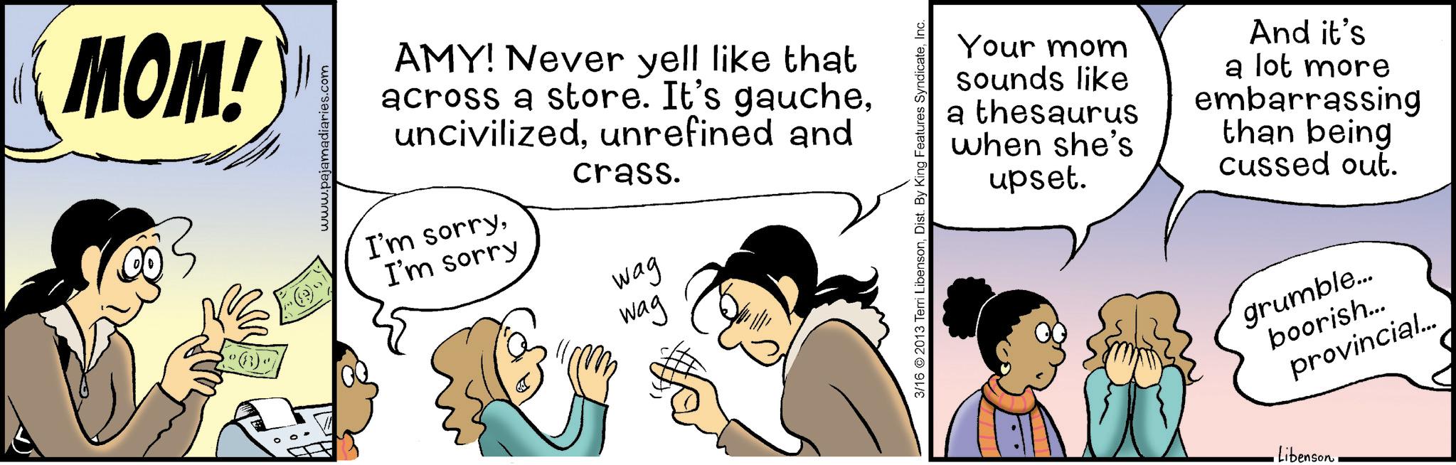 Gesture OCR: MOM! www.pajamadiaries.com AMY! Never yell like that across a store. It's gaucheunrefined and I'm sorryI'm sorry crass. Wag Wag 3/16 2013 Terri LibensonInc. Your mom sounds like a thesaurus when she's upset. And it's a lot more embarrassing than being cussed out. grumble... boorish... provincial... •LibensonMOM ! www.pajamadiaries.com AMY ! Never yell like that across a store . It's gaucheunrefined and I'm sorryI'm sorry crass . Wag Wag 3/16 2013 Terri LibensonDist . By King Features SyndicateInc. Your mom sounds like a thesaurus when she's upset . And it's a lot more embarrassing than being cussed out . grumble ... boorish ... provincial ... • Libenson