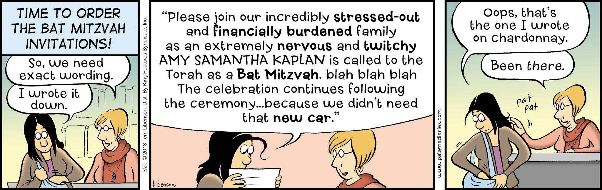 Fictional character OCR: TIME TO ORDER THE BAT MITZVAH INVITATIONS! Sowe need exact wording. I wrote it down. 3/20 ©2013 Terri LibensonInc. Libenson "Please join our incredibly stressed-out and financially burdened family as an extremely nervous and twitchy AMY SAMANTHA KAPLAN is called to the Torah as a Bat Mitzvah. blah blah blah The celebration continues following the ceremony...because we didn't need that new car.” Oopsthat's the one I wrote on chardonnay. Been there. pat Pat www.pajamadiaries.com TIME TO ORDER THE BAT MITZVAH INVITATIONS ! Sowe need exact wording . I wrote it down . 3/20 © 2013 Terri LibensonDist . By King Features SyndicateInc. Libenson " Please join our incredibly stressed - out and financially burdened family as an extremely nervous and twitchy AMY SAMANTHA KAPLAN is called to the Torah as a Bat Mitzvah . blah blah blah The celebration continues following the ceremony ... because we didn't need that new car . ” Oopsthat's the one I wrote on chardonnay . Been there . pat Pat www.pajamadiaries.com