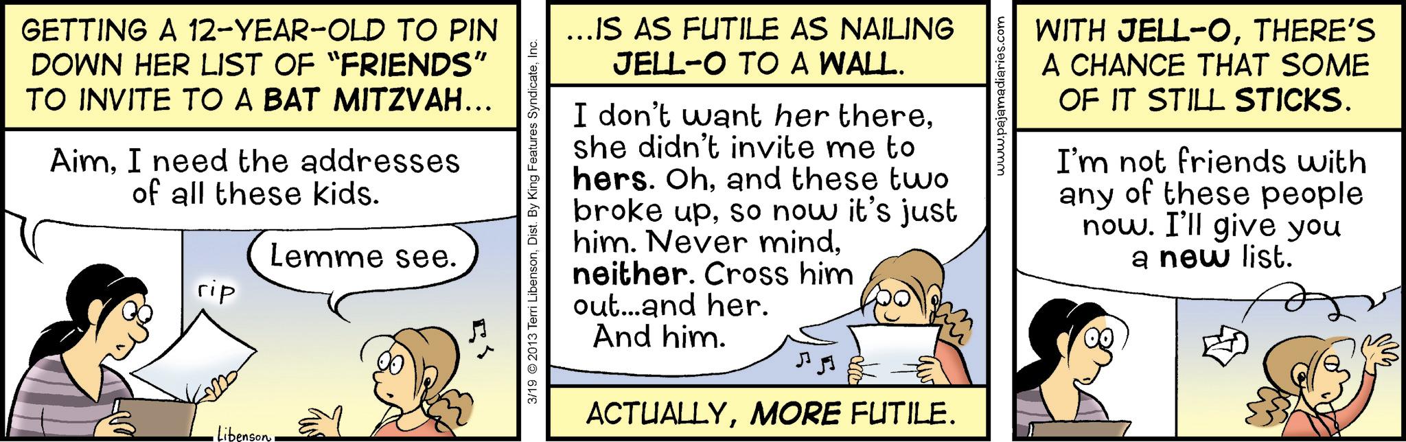 Conversation OCR: GETTING A 12-YEAR-OLD TO PIN DOWN HER LIST OF "FRIENDS" TO INVITE TO A BAT MITZVAH... AimI need the addresses of all these kids. Lemme see. rip Libenson 3/19 © 2013 Terri LibensonInc. ...IS AS FUTILE AS NAILING JELL-O TO A WALL. I don't want her thereshe didn't invite me to hers. Ohand these two broke upso now it's just him. Never mindneither. Cross him out...and her. And him. ACTUALLYMORE FUTILE. www.pajamadiaries.com WITH JELL-OTHERE'S A CHANCE THAT SOME OF IT STILL STICKS. I'm not friends with any of these people now. I'll give you a new list. GETTING A 12 - YEAR - OLD TO PIN DOWN HER LIST OF " FRIENDS " TO INVITE TO A BAT MITZVAH ... AimI need the addresses of all these kids . Lemme see . rip Libenson 3/19 © 2013 Terri LibensonDist . By King Features SyndicateInc. ... IS AS FUTILE AS NAILING JELL - O TO A WALL . I don't want her thereshe didn't invite me to hers . Ohand these two broke upso now it's just him . Never mindneither . Cross him out ... and her . And him . ACTUALLYMORE FUTILE . www.pajamadiaries.com WITH JELL - OTHERE'S A CHANCE THAT SOME OF IT STILL STICKS . I'm not friends with any of these people now . I'll give you a new list .