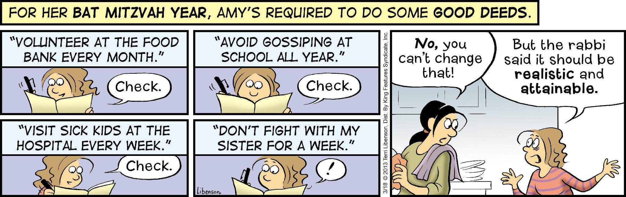 Comic book OCR: FOR HER BAT MITZVAH YEARAMY'S REQUIRED TO DO SOME GOOD DEEDS. "VOLUNTEER AT THE FOOD BANK EVERY MONTH." Check. "AVOID GOSSIPING AT SCHOOL ALL YEAR.” Check. "VISIT SICK KIDS AT THE HOSPITAL EVERY WEEK.” "DON'T FIGHT WITH MY SISTER FOR A WEEK.” Check. Libenson 3/18 2013 Terri LibensonInc. Noyou can't change that! But the rabbi said it should be realistic and attainable. M FOR HER BAT MITZVAH YEARAMY'S REQUIRED TO DO SOME GOOD DEEDS . " VOLUNTEER AT THE FOOD BANK EVERY MONTH . " Check . " AVOID GOSSIPING AT SCHOOL ALL YEAR . ” Check . " VISIT SICK KIDS AT THE HOSPITAL EVERY WEEK . ” " DON'T FIGHT WITH MY SISTER FOR A WEEK . ” Check . Libenson 3/18 2013 Terri LibensonDist . By King Features SyndicateInc. Noyou can't change that ! But the rabbi said it should be realistic and attainable . M
