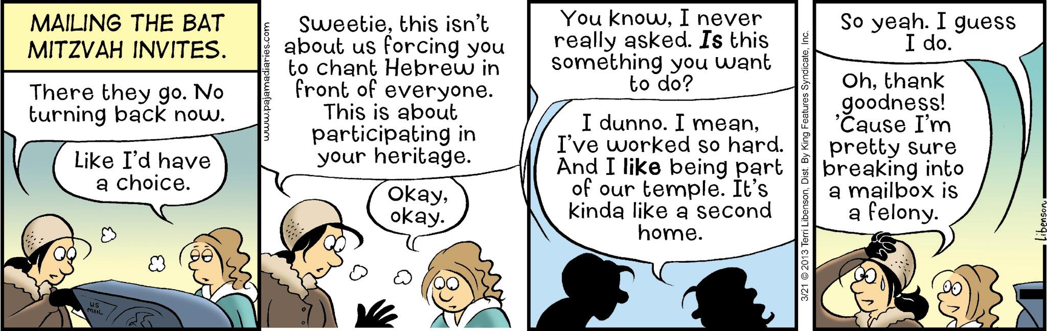 Sharing OCR: us MAIL MAILING THE BAT MITZVAH INVITES. There they go. No turning back now. Like I'd have a choice. www.pajamadiaries.com Sweetiethis isn't about us forcing you to chant Hebrew in front of everyone. This is about participating in your heritage. okayokay. You knowI never really asked. Is this something you want to do? I dunno. I meanI've worked so hard. And I like being part of our temple. It's kinda like a second home. 3/21 2013 Terri LibensonInc. So yeah. I guess I do. Ohthank goodness! 'Cause I'm pretty sure breaking into a mailbox is a felony. Libenson us MAIL MAILING THE BAT MITZVAH INVITES . There they go . No turning back now . Like I'd have a choice . www.pajamadiaries.com Sweetiethis isn't about us forcing you to chant Hebrew in front of everyone . This is about participating in your heritage . okayokay . You knowI never really asked . Is this something you want to do ? I dunno . I meanI've worked so hard . And I like being part of our temple . It's kinda like a second home . 3/21 2013 Terri LibensonDist . By King Features SyndicateInc. So yeah . I guess I do . Ohthank goodness ! ' Cause I'm pretty sure breaking into a mailbox is a felony . Libenson