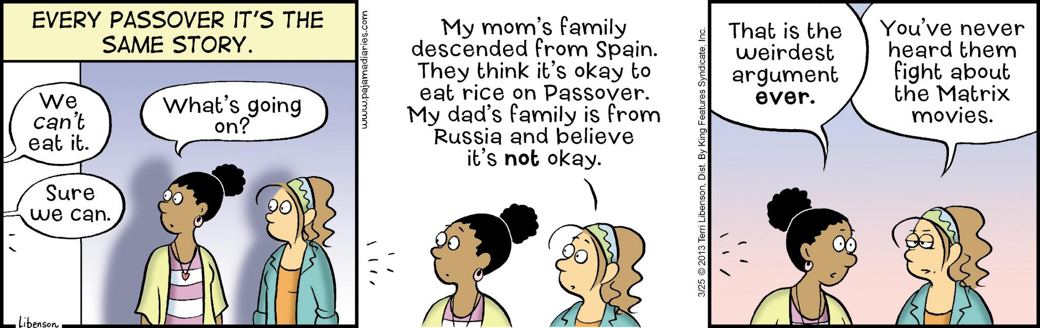 Fiction OCR: Libenson EVERY PASSOVER IT'S THE SAME STORY. We can't eat it. What's going on? Sure we can. '!!! www.pajamadiaries.com My mom's family descended from Spain. They think it's okay to eat rice on Passover. My dad's family is from Russia and believe it's not okay. That is the You've never weirdest argument ever. heard them fight about the Matrix movies. 3/25 2013 Terri LibensonInc. Libenson EVERY PASSOVER IT'S THE SAME STORY . We can't eat it . What's going on ? Sure we can . ' !!! www.pajamadiaries.com My mom's family descended from Spain . They think it's okay to eat rice on Passover . My dad's family is from Russia and believe it's not okay . That is the You've never weirdest argument ever . heard them fight about the Matrix movies . 3/25 2013 Terri LibensonDist . By King Features Syndicate