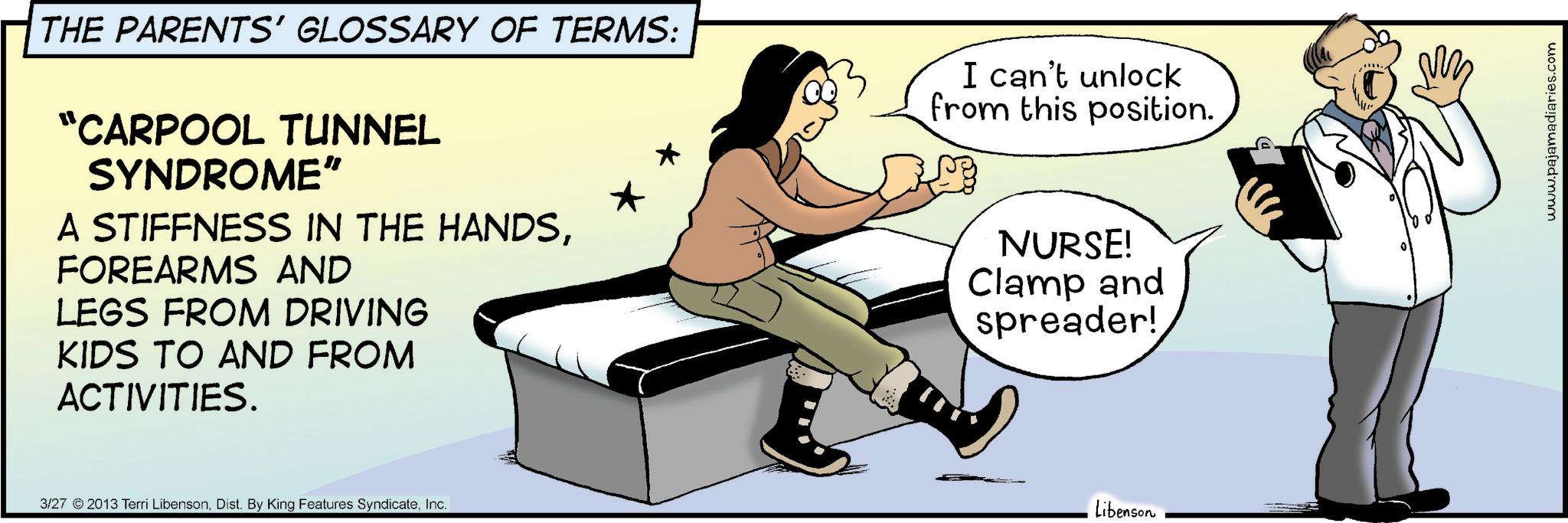 Health Professional OCR: THE PARENTS' GLOSSARY OF TERMS: "CARPOOL TUNNEL SYNDROME" A STIFFNESS IN THE HANDSFOREARMS AND LEGS FROM DRIVING KIDS TO AND FROM ACTIVITIES. I can't unlock from this position. NURSE! Clamp and spreader! 3/27 2013 Terri LibensonInc. Libenson www.pajamadiaries.com THE PARENTS ' GLOSSARY OF TERMS : " CARPOOL TUNNEL SYNDROME " A STIFFNESS IN THE HANDSFOREARMS AND LEGS FROM DRIVING KIDS TO AND FROM ACTIVITIES . I can't unlock from this position . NURSE ! Clamp and spreader ! 3/27 2013 Terri LibensonDist . By King Features SyndicateInc. Libenson www.pajamadiaries.com