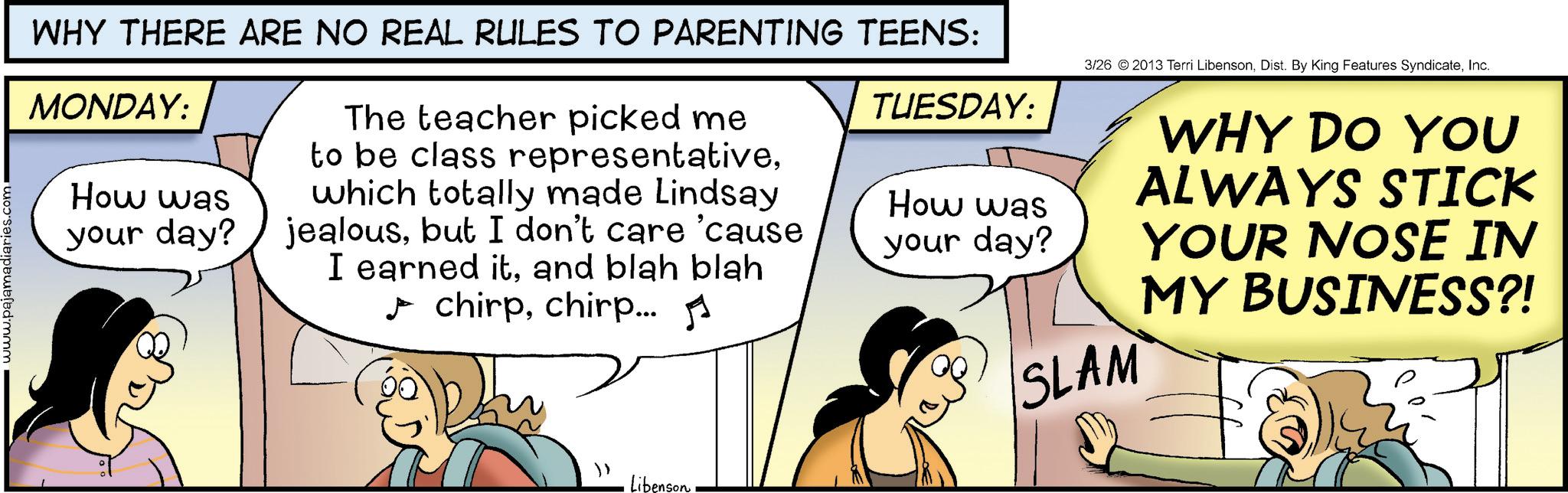 Animation OCR: www.pajamadiaries.com= WHY THERE ARE NO REAL RULES TO PARENTING TEENS: MONDAY: How was your day? The teacher picked me to be class representativewhich totally made Lindsay jealousbut I don't care 'cause I earned itand blah blah ? chirpchirp... A TUESDAY: How was 3/26 2013 Terri LibensonInc. your day? WHY DO YOU ALWAYS STICK YOUR NOSE IN MY BUSINESS?! •Libenson SLAM www.pajamadiaries.com = WHY THERE ARE NO REAL RULES TO PARENTING TEENS : MONDAY : How was your day ? The teacher picked me to be class representativewhich totally made Lindsay jealousbut I don't care ' cause I earned itand blah blah ? chirpchirp ... A TUESDAY : How was 3/26 2013 Terri LibensonDist . By King Features SyndicateInc. your day ? WHY DO YOU ALWAYS STICK YOUR NOSE IN MY BUSINESS ?! • Libenson SLAM