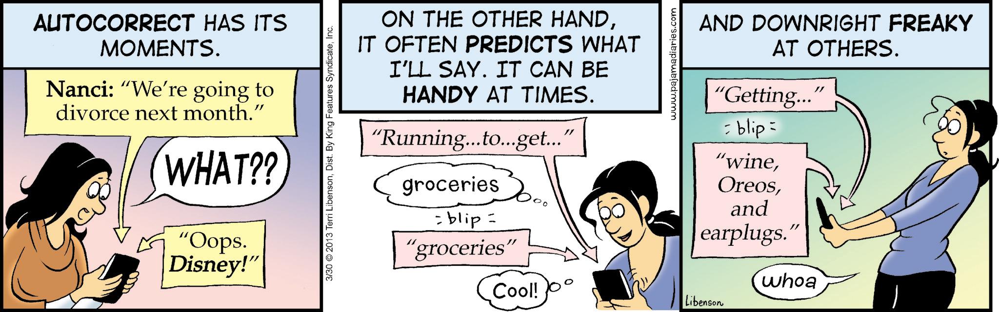Animated cartoon OCR: AUTOCORRECT HAS ITS MOMENTS. Nanci: "We're going to divorce next month." B WHAT?? "Oops. Disney!" 3/30 2013 Terri LibensonInc. ON THE OTHER HANDIT OFTEN PREDICTS WHAT I'LL SAY. IT CAN BE HANDY AT TIMES. "Running...to...get..." groceries = blip = "groceries" www.pajama AND DOWNRIGHT FREAKY AT OTHERS. "Getting..." = blip= "wineand earplugs. whoa Cool! Libenson AUTOCORRECT HAS ITS MOMENTS . Nanci : " We're going to divorce next month . " B WHAT ?? " Oops . Disney ! " 3/30 2013 Terri LibensonDist . By King Features SyndicateInc. ON THE OTHER HANDIT OFTEN PREDICTS WHAT I'LL SAY . IT CAN BE HANDY AT TIMES . " Running ... to ... get ... " groceries = blip = " groceries " www.pajama AND DOWNRIGHT FREAKY AT OTHERS . " Getting ... " = blip = " wineand earplugs . whoa Cool ! Libenson