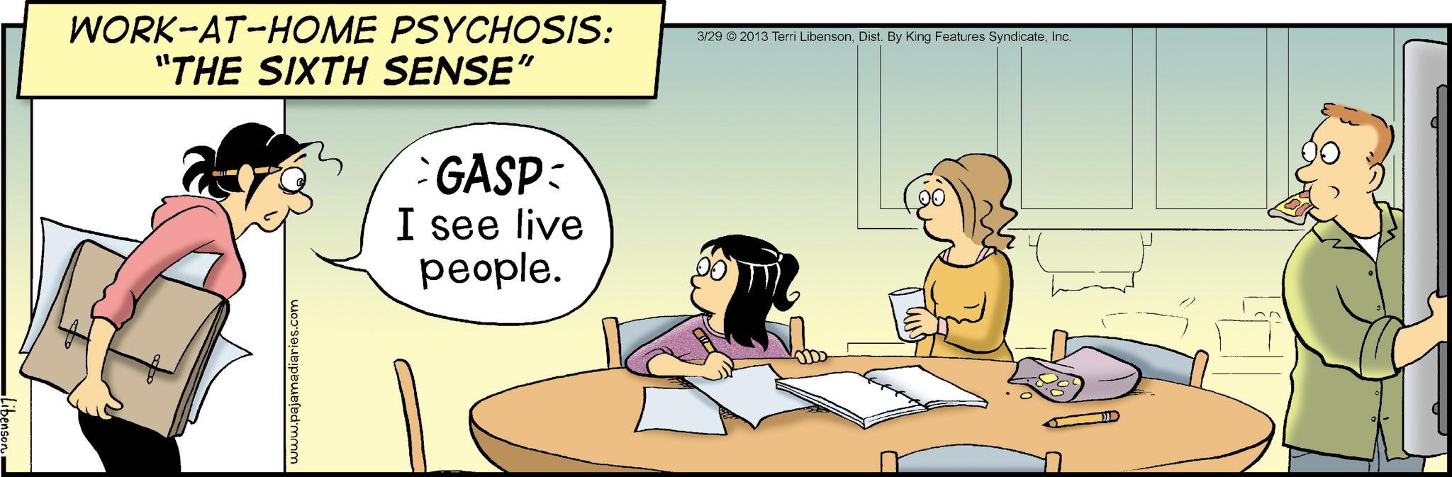 Graphics OCR: Libenson WORK-AT-HOME PSYCHOSIS: “THE SIXTH SENSE” GASP I see live people. www.pajamadiaries.com 3/29 2013 Terri LibensonInc. Libenson WORK - AT - HOME PSYCHOSIS : “ THE SIXTH SENSE ” GASP I see live people . www.pajamadiaries.com 3/29 2013 Terri LibensonDist . By King Features Syndicate