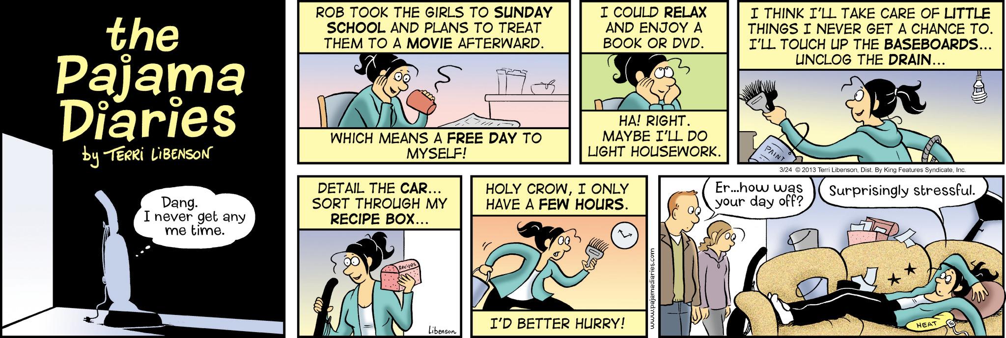 Animation OCR: the Pajama Diaries by TERRI LIBENSON Dang. I never get any me time. ROB TOOK THE GIRLS TO SUNDAY SCHOOL AND PLANS TO TREAT THEM TO A MOVIE AFTERWARD. WHICH MEANS A FREE DAY TO MYSELF! DETAIL THE CAR... SORT THROUGH MY RECIPE BOX... I COULD RELAX AND ENJOY A BOOK OR DVD. HA! RIGHT. MAYBE I'LL DO LIGHT HOUSEWORK. I THINK I'LL TAKE CARE OF LITTLE THINGS I NEVER GET A CHANCE TO. I'LL TOUCH UP THE BASEBOARDS... UNCLOG THE DRAIN... PAINT Surprisingly stressful. 3/24 ©2013 Terri LibensonInc. HOLY CROWI ONLY HAVE A FEW HOURS. Er...how was your day off? 27 I'D BETTER HURRY! Libenson HEAT the Pajama Diaries by TERRI LIBENSON Dang . I never get any me time . ROB TOOK THE GIRLS TO SUNDAY SCHOOL AND PLANS TO TREAT THEM TO A MOVIE AFTERWARD . WHICH MEANS A FREE DAY TO MYSELF ! DETAIL THE CAR ... SORT THROUGH MY RECIPE BOX ... I COULD RELAX AND ENJOY A BOOK OR DVD . HA ! RIGHT . MAYBE I'LL DO LIGHT HOUSEWORK . I THINK I'LL TAKE CARE OF LITTLE THINGS I NEVER GET A CHANCE TO . I'LL TOUCH UP THE BASEBOARDS ... UNCLOG THE DRAIN ... PAINT Surprisingly stressful . 3/24 © 2013 Terri LibensonDist . By King Features SyndicateInc. HOLY CROWI ONLY HAVE A FEW HOURS . Er ... how was your day off ? 27 I'D BETTER HURRY ! Libenson HEAT