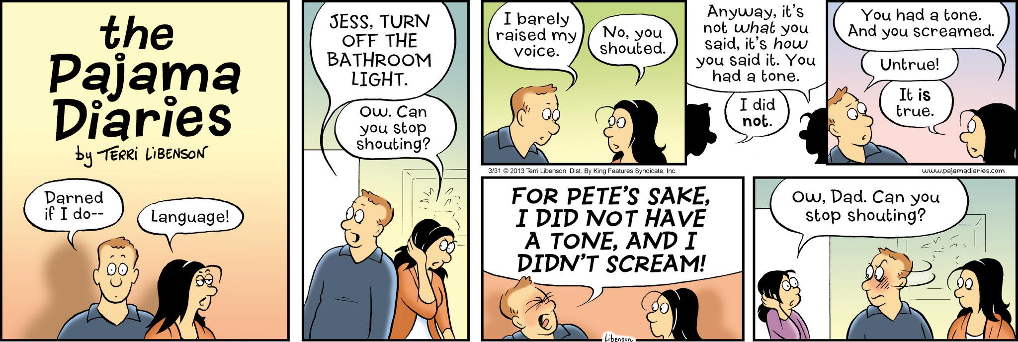 Animated cartoon OCR: the Pajama Diaries by TERRI LIBENSON Darned if I do-- Language! JESSTURN OFF THE BATHROOM LIGHT. Ow. Can you stop shouting? I barely raised my voice. Noyou shouted. Anywayit's not what you saidit's how you said it. You had a tone. I did not. You had a tone. And you screamed. Untrue! It is true. 3/31 2013 Terri LibensonInc. FOR PETE'S SAKEI DID NOT HAVE A TONEAND I DIDN'T SCREAM! www.pajamadiaries.com OwDad. Can you stop shouting? Libenson the Pajama Diaries by TERRI LIBENSON Darned if I do-- Language ! JESSTURN OFF THE BATHROOM LIGHT . Ow . Can you stop shouting ? I barely raised my voice . Noyou shouted . Anywayit's not what you saidit's how you said it . You had a tone . I did not . You had a tone . And you screamed . Untrue ! It is true . 3/31 2013 Terri LibensonDist . By King Features SyndicateInc. FOR PETE'S SAKEI DID NOT HAVE A TONEAND I DIDN'T SCREAM ! www.pajamadiaries.com OwDad . Can you stop shouting ? Libenson