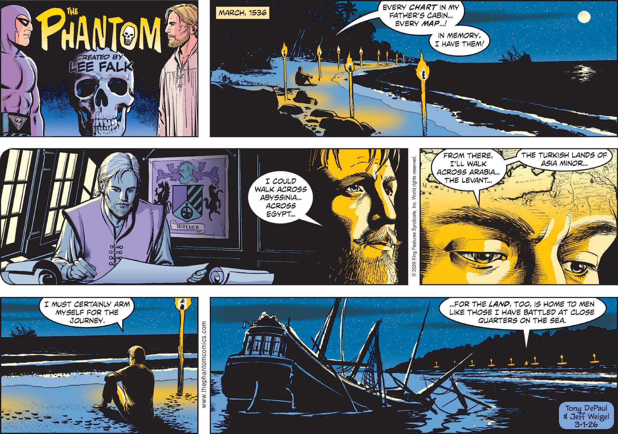 Science OCR: PHANTOM CREATED BY LEE FALK I MUST CERTAINLY ARM MYSELF FOR THE JOURNEY. WALKER www.thephantomcomics.com MARCH1536 EVERY CHART IN MY FATHER'S CABIN... EVERY MAP...! IN MEMORYI HAVE THEM! I COULD WALK ACROSS ABYSSINIA... ACROSS EGYPT... © 2026 King Features SyndicateInc. World rights reserved. M FROM THEREI'LL WALK ACROSS ARABIA... THE LEVANT... MEDE LEVINY THE TURKISH LANDS OF ASIA MINOR... ...FOR THE LANDIS HOME TO MEN LIKE THOSE I HAVE BATTLED AT CLOSE QUARTERS ON THE SEA. Tony DePaul & Jeff Weigel 3-1-26 PHANTOM CREATED BY LEE FALK I MUST CERTAINLY ARM MYSELF FOR THE JOURNEY . WALKER www.thephantomcomics.com MARCH1536 EVERY CHART IN MY FATHER'S CABIN ... EVERY MAP ... ! IN MEMORYI HAVE THEM ! I COULD WALK ACROSS ABYSSINIA ... ACROSS EGYPT ... © 2026 King Features SyndicateInc. World rights reserved . M FROM THEREI'LL WALK ACROSS ARABIA ... THE LEVANT ... MEDE LEVINY THE TURKISH LANDS OF ASIA MINOR ... ... FOR THE LANDIS HOME TO MEN LIKE THOSE I HAVE BATTLED AT CLOSE QUARTERS ON THE SEA . Tony DePaul & Jeff Weigel 3-1-26