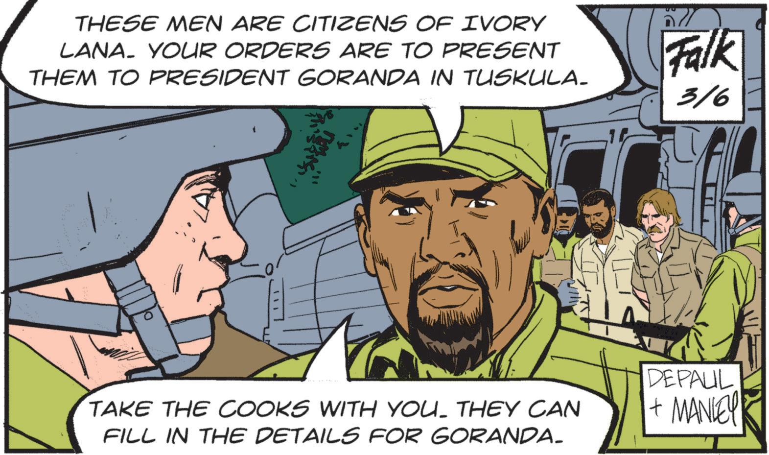 Animated cartoon OCR: THESE MEN ARE CITIZENS OF IVORY LANA. YOUR ORDERS ARE TO PRESENT THEM TO PRESIDENT GORANDA IN TUSKULA. Falk 316 TAKE THE COOKS WITH YOU. THEY CAN FILL IN THE DETAILS FOR GORANDA. DEPAUL + MANLEY THESE MEN ARE CITIZENS OF IVORY LANA . YOUR ORDERS ARE TO PRESENT THEM TO PRESIDENT GORANDA IN TUSKULA . Falk 316 TAKE THE COOKS WITH YOU . THEY CAN FILL IN THE DETAILS FOR GORANDA . DEPAUL + MANLEY