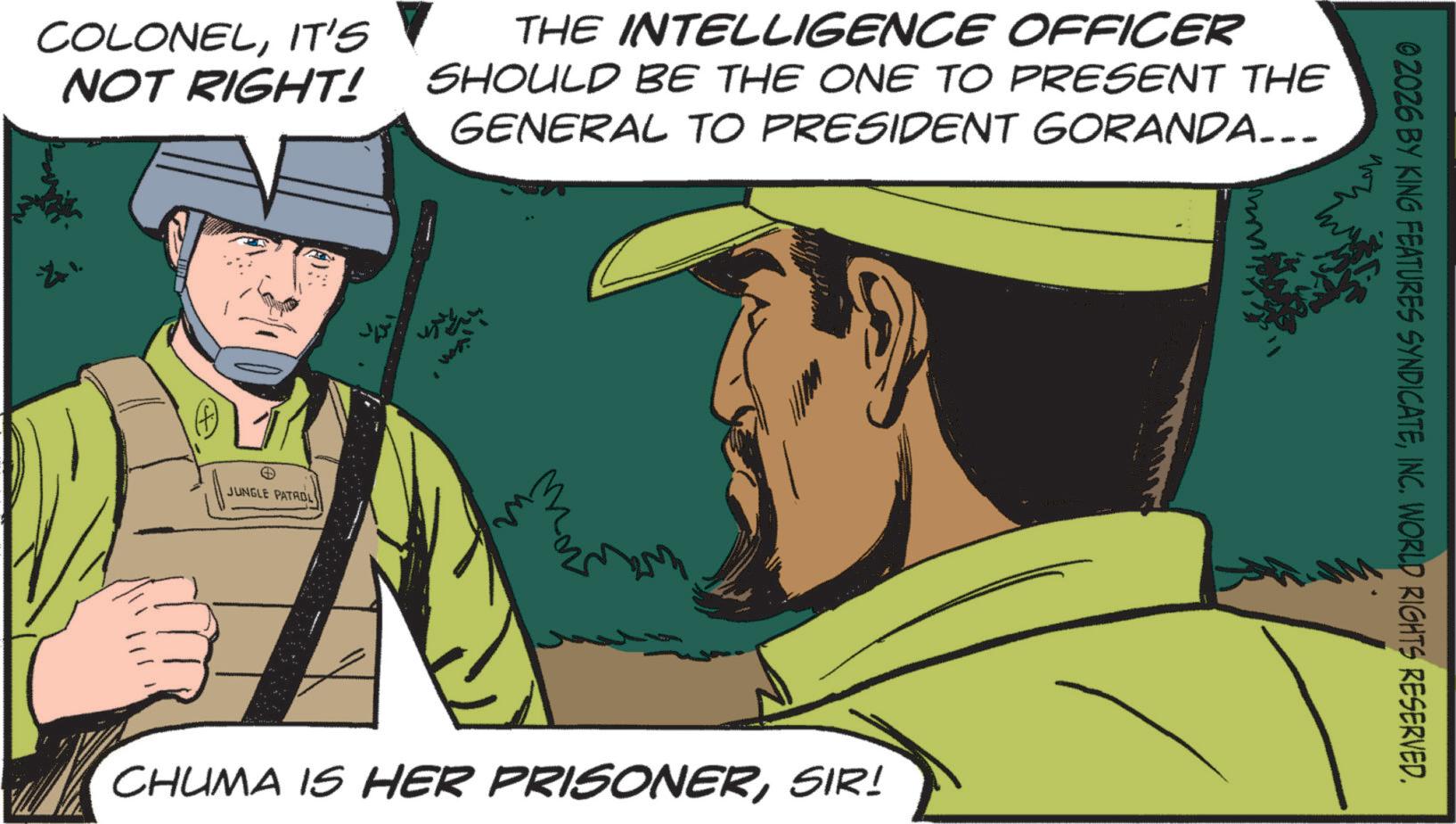 Publication OCR: COLONELIT'S NOT RIGHT! THE INTELLIGENCE OFFICER SHOULD BE THE ONE TO PRESENT THE GENERAL TO PRESIDENT GORANDA... JUNGLE PATROL ????? CHUMA IS HER PRISONERSIR! 02026 BY KING FEATURES SYNDICATEINC. WORLD RIGHTS RESERVED. COLONELIT'S NOT RIGHT ! THE INTELLIGENCE OFFICER SHOULD BE THE ONE TO PRESENT THE GENERAL TO PRESIDENT GORANDA ... JUNGLE PATROL ????? CHUMA IS HER PRISONERSIR ! 02026 BY KING FEATURES SYNDICATEINC . WORLD RIGHTS RESERVED .