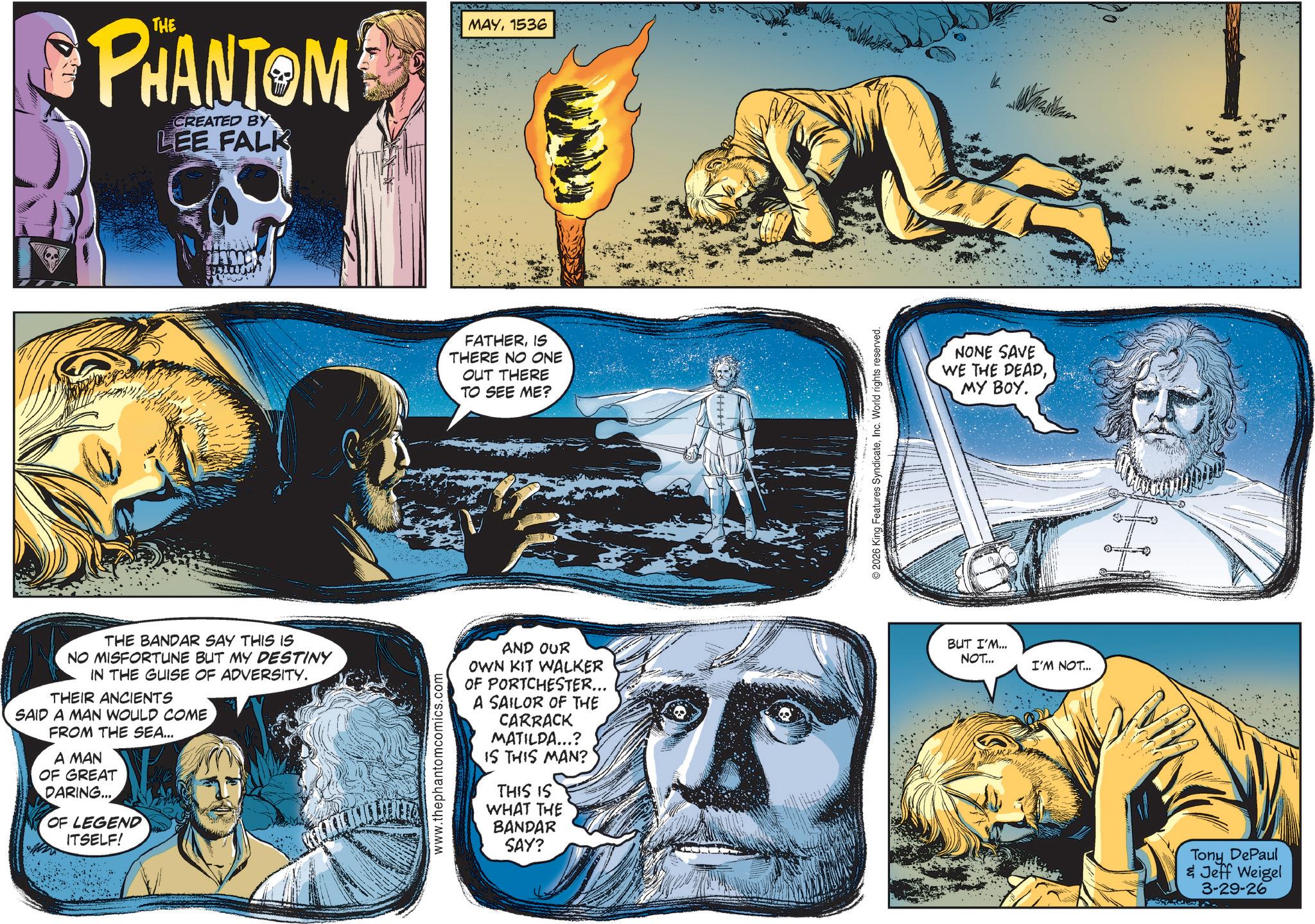 Science OCR: PHANTOM CREATED BY LEE FALK MAY1536 FATHERIS THERE NO ONE OUT THERE TO SEE ME? THE BANDAR SAY THIS IS NO MISFORTUNE BUT MY DESTINY IN THE GUISE OF ADVERSITY. THEIR ANCIENTS SAID A MAN WOULD COME FROM THE SEA... A MAN OF GREAT DARING... OF LEGEND ITSELF! www.thephantomcomics.com AND OUR OWN KIT WALKER OF PORTCHESTER... A SAILOR OF THE CARRACK MATILDA...? IS THIS MAN? THIS IS WHAT THE BANDAR SAY? 2026 King Features SyndicateInc. World rights reserved. NONE SAVE WE THE DEADMY BOY. BUT I'M... NOT... I'M NOT... Tony DePaul & Jeff Weigel 3-29-26 PHANTOM CREATED BY LEE FALK MAY1536 FATHERIS THERE NO ONE OUT THERE TO SEE ME ? THE BANDAR SAY THIS IS NO MISFORTUNE BUT MY DESTINY IN THE GUISE OF ADVERSITY . THEIR ANCIENTS SAID A MAN WOULD COME FROM THE SEA ... A MAN OF GREAT DARING ... OF LEGEND ITSELF ! www.thephantomcomics.com AND OUR OWN KIT WALKER OF PORTCHESTER ... A SAILOR OF THE CARRACK MATILDA ... ? IS THIS MAN ? THIS IS WHAT THE BANDAR SAY ? 2026 King Features SyndicateInc. World rights reserved . NONE SAVE WE THE DEADMY BOY . BUT I'M ... NOT ... I'M NOT ... Tony DePaul & Jeff Weigel 3-29-26