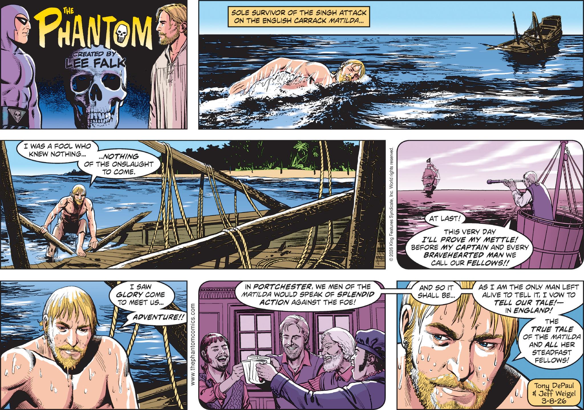 Animation OCR: PHANTOM CREATED BY LEE FALK I WAS A FOOL WHO KNEW NOTHING... ...NOTHING OF THE ONSLAUGHT TO COME. SOLE SURVIVOR OF THE SINGH ATTACK ON THE ENGLISH CARRACK MATILDA... 2026 King Features SyndicateInc. World rights reserved. AT LAST! THIS VERY DAY I'LL PROVE MY METTLE! BEFORE MY CAPTAIN AND EVERY BRAVEHEARTED MAN WE CALL OUR FELLOWS!! I SAW GLORY COME TO MEET US... ADVENTURE!! www.thephantomcomics.com IN PORTCHESTERWE MEN OF THE www.MATILDA WOULD SPEAK OF SPLENDID ACTION AGAINST THE FOE! AND SO IT SHALL BE... AS I AM THE ONLY MAN LEFT ALIVE TO TELL ITI VOW TO TELL OUR TALE!- IN ENGLAND! THE TRUE TALE OF THE MATILDA AND ALL HER STEADFAST FELLOWS! Tony DePaul & Jeff Weigel 3-8-26 PHANTOM CREATED BY LEE FALK I WAS A FOOL WHO KNEW NOTHING ... ... NOTHING OF THE ONSLAUGHT TO COME . SOLE SURVIVOR OF THE SINGH ATTACK ON THE ENGLISH CARRACK MATILDA ... 2026 King Features SyndicateInc. World rights reserved . AT LAST ! THIS VERY DAY I'LL PROVE MY METTLE ! BEFORE MY CAPTAIN AND EVERY BRAVEHEARTED MAN WE CALL OUR FELLOWS !! I SAW GLORY COME TO MEET US ... ADVENTURE !! www.thephantomcomics.com IN PORTCHESTERWE MEN OF THE www.MATILDA WOULD SPEAK OF SPLENDID ACTION AGAINST THE FOE ! AND SO IT SHALL BE ... AS I AM THE ONLY MAN LEFT ALIVE TO TELL ITI VOW TO TELL OUR TALE ! - IN ENGLAND ! THE TRUE TALE OF THE MATILDA AND ALL HER STEADFAST FELLOWS ! Tony DePaul & Jeff Weigel 3-8-26