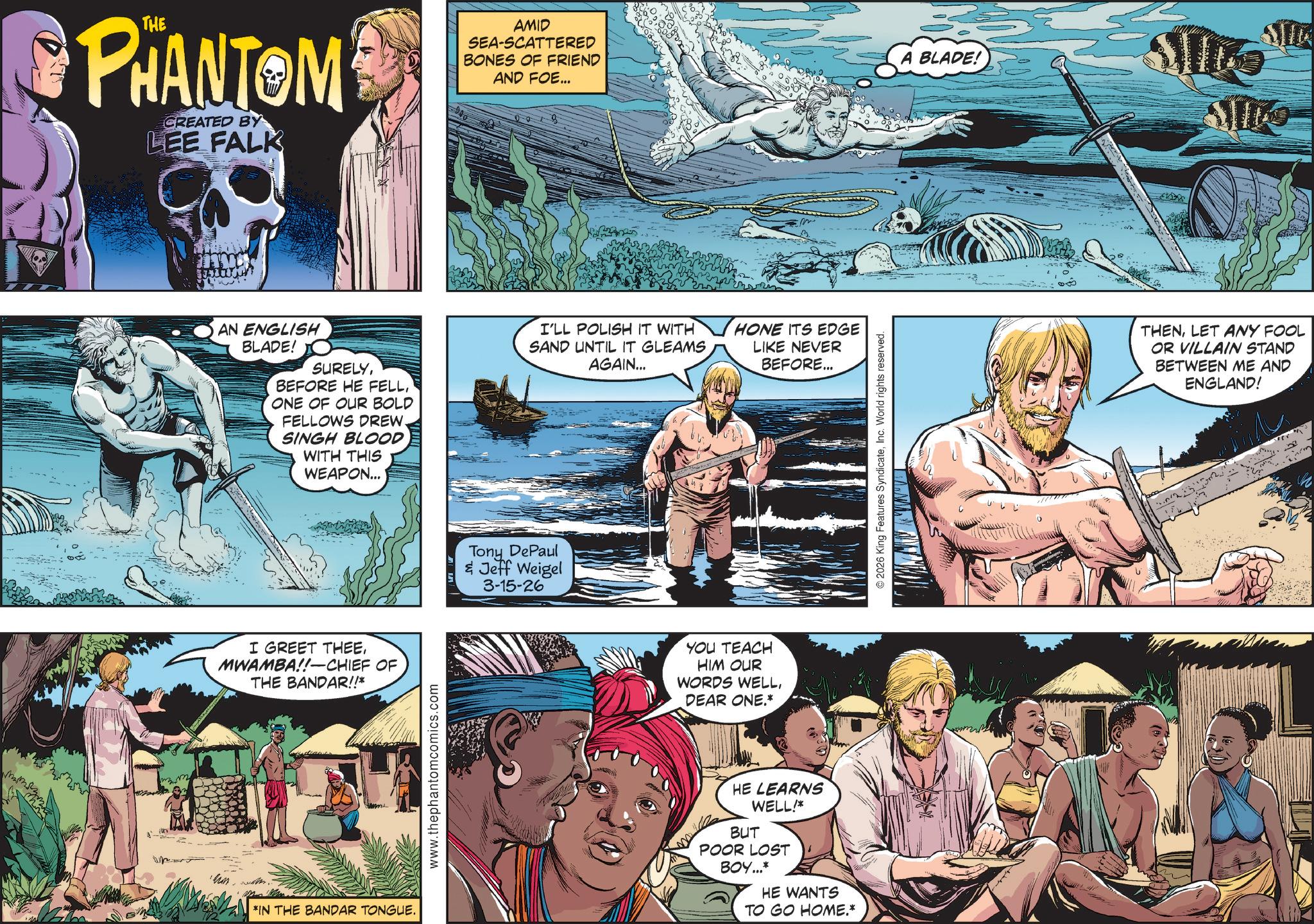Animated cartoon OCR: PHANTOM CREATED BY LEE FALK AN ENGLISH BLADE! SURELYONE OF OUR BOLD FELLOWS DREW. SINGH BLOOD WITH THIS WEAPON... I GREET THEEMWAMBA!!-CHIEF OF THE BANDAR!!* *IN THE BANDAR TONGUE. www.thephantomcomics.com AMID SEA-SCATTERED BONES OF FRIEND AND FOE... Tony DePaul & Jeff Weigel 3-15-26 I'LL POLISH IT WITH HONE ITS EDGE SAND UNTIL IT GLEAMS AGAIN... LIKE NEVER BEFORE... YOU TEACH HIM OUR WORDS WELLDEAR ONE.* HE LEARNS WELL!* BUT POOR LOST BOY...* HE WANTS TO GO HOME.* © 2026 King Features SyndicateInc. World rights reserved. A BLADE! THENLET ANY FOOL OR VILLAIN STAND BETWEEN ME AND ENGLAND! PHANTOM CREATED BY LEE FALK AN ENGLISH BLADE ! SURELYBEFORE HE FELLONE OF OUR BOLD FELLOWS DREW . SINGH BLOOD WITH THIS WEAPON ... I GREET THEEMWAMBA !! - CHIEF OF THE BANDAR !! * * IN THE BANDAR TONGUE . www.thephantomcomics.com AMID SEA - SCATTERED BONES OF FRIEND AND FOE ... Tony DePaul & Jeff Weigel 3-15-26 I'LL POLISH IT WITH HONE ITS EDGE SAND UNTIL IT GLEAMS AGAIN ... LIKE NEVER BEFORE ... YOU TEACH HIM OUR WORDS WELLDEAR ONE . * HE LEARNS WELL ! * BUT POOR LOST BOY ... * HE WANTS TO GO HOME . * © 2026 King Features SyndicateInc. World rights reserved . A BLADE ! THENLET ANY FOOL OR VILLAIN STAND BETWEEN ME AND ENGLAND !