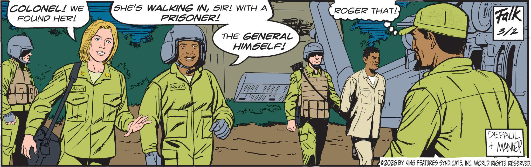 Security OCR: COLONEL! WE FOUND HER! SHE'S WALKING INSIR! WITH A PRISONER! ROGER THAT! Falk THE GENERAL HIMSELF! 3/2 OLLOY AGUDA DEPAUL + MANLEY 202026 BY KING FEATURES SYNDICATEINC. WORLD RIGHTS RESERVED. COLONEL ! WE FOUND HER ! SHE'S WALKING INSIR ! WITH A PRISONER ! ROGER THAT ! Falk THE GENERAL HIMSELF ! 3/2 OLLOY AGUDA DEPAUL + MANLEY 202026 BY KING FEATURES SYNDICATEINC . WORLD RIGHTS RESERVED .