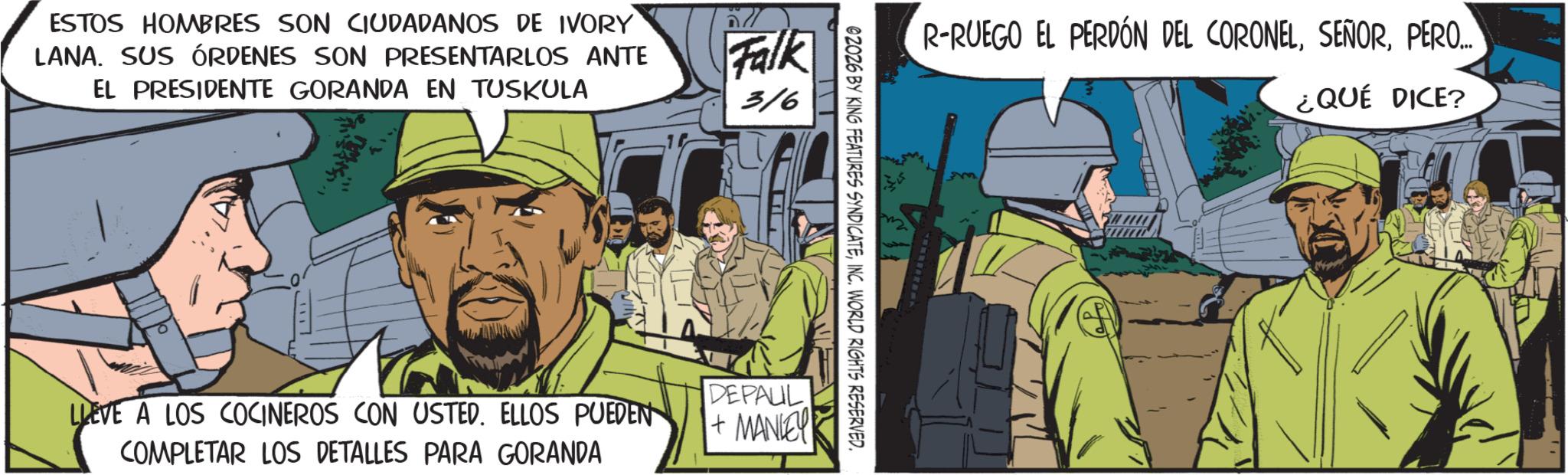 Animated cartoon OCR: ESTOS HOMBRES SON CIUDADANOS DE IVORY LANA. SUS ÓRDENES SON PRESENTARLOS ANTE EL PRESIDENTE GORANDA EN TUSKULA Falk 316 R-RUEGO EL PERDÓN DEL CORONELPERO... 02026 BY KING FEATURES SYNDICATEINC. WORLD RIGHTS RESERVED. LIEVE A LOS COCINEROS CON USTED. ELLOS PUEDEN COMPLETAR LOS DETALLES PARA GORANDA DEPAUL + MANLEY ¿QUÉ DICE? ESTOS HOMBRES SON CIUDADANOS DE IVORY LANA . SUS ÓRDENES SON PRESENTARLOS ANTE EL PRESIDENTE GORANDA EN TUSKULA Falk 316 R - RUEGO EL PERDÓN DEL CORONELPERO ... 02026 BY KING FEATURES SYNDICATEINC . WORLD RIGHTS RESERVED . LIEVE A LOS COCINEROS CON USTED . ELLOS PUEDEN COMPLETAR LOS DETALLES PARA GORANDA DEPAUL + MANLEY ¿ QUÉ DICE ?