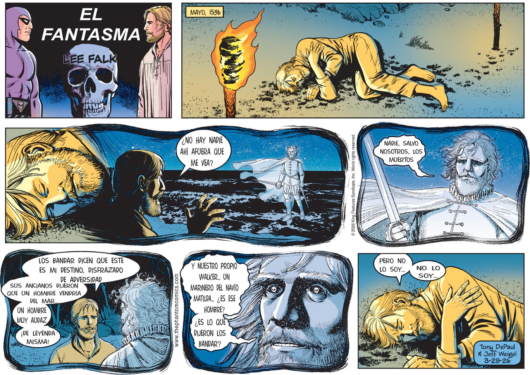Science OCR: EL FANTASMA LEE FALK MAYO1536 S NO HAY NADIE AHÍ AFUERA QUE ME VEA? LOS BANDAR DICEN QUE ESTE ES MI DESTINODISFRAZADO DE ADVERSIDAD SUS ANCIANOS DIJERON QUE UN HOMBRE VENDRÍA DEL MAR. UN HOMBRE MUY AUDAZ ¡DE LEYENDA MISMA! www.thephantomcomics.com Y NUESTRO PROPIO WALKER... UN MARINERO DEL NAVIO MATILDA... ¿ES ESE HOMBRE? ¿ES LO QUE DIJERON LOS BANDAR? © 2026 King Features SyndicateInc. World rights reserved. NADIESALVO NOSOTROSLOS MUERTOS PERO NO LO SOY... NO LO SOY.... Tony DePaul & Jeff Weigel 3-29-26 EL FANTASMA LEE FALK MAYO1536 S NO HAY NADIE AHÍ AFUERA QUE ME VEA ? LOS BANDAR DICEN QUE ESTE ES MI DESTINODISFRAZADO DE ADVERSIDAD SUS ANCIANOS DIJERON QUE UN HOMBRE VENDRÍA DEL MAR . UN HOMBRE MUY AUDAZ ¡ DE LEYENDA MISMA ! www.thephantomcomics.com Y NUESTRO PROPIO WALKER ... UN MARINERO DEL NAVIO MATILDA ... ¿ ES ESE HOMBRE ? ¿ ES LO QUE DIJERON LOS BANDAR ? © 2026 King Features SyndicateInc. World rights reserved . NADIESALVO NOSOTROSLOS MUERTOS PERO NO LO SOY ... NO LO SOY .... Tony DePaul & Jeff Weigel 3-29-26
