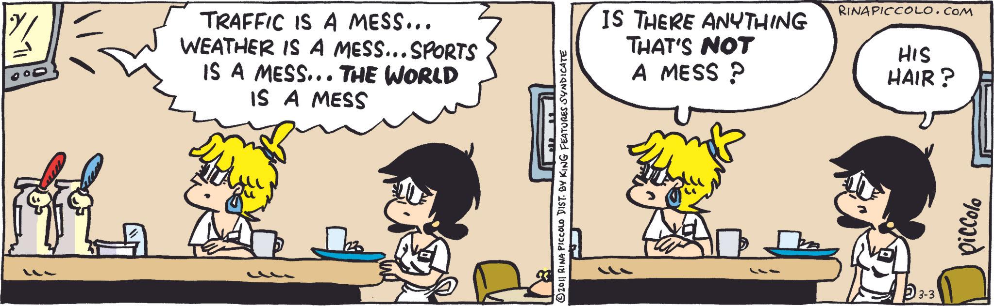Animated cartoon OCR: 000 TRAFFIC IS A MESS... WEATHER IS A MESS... SPORTS IS A MESS... THE WORLD IS A MESS 2011 RINA PICCOLO DIST. BY KING FEATURES SYNDICATE IS THERE ANYTHING THAT'S NOT A MESS ? RINAPICCOLO.COM HIS HAIR? 3-3 piccolo 000 TRAFFIC IS A MESS ... WEATHER IS A MESS ... SPORTS IS A MESS ... THE WORLD IS A MESS 2011 RINA PICCOLO DIST . BY KING FEATURES SYNDICATE IS THERE ANYTHING THAT'S NOT A MESS ? RINAPICCOLO.COM HIS HAIR ? 3-3 piccolo