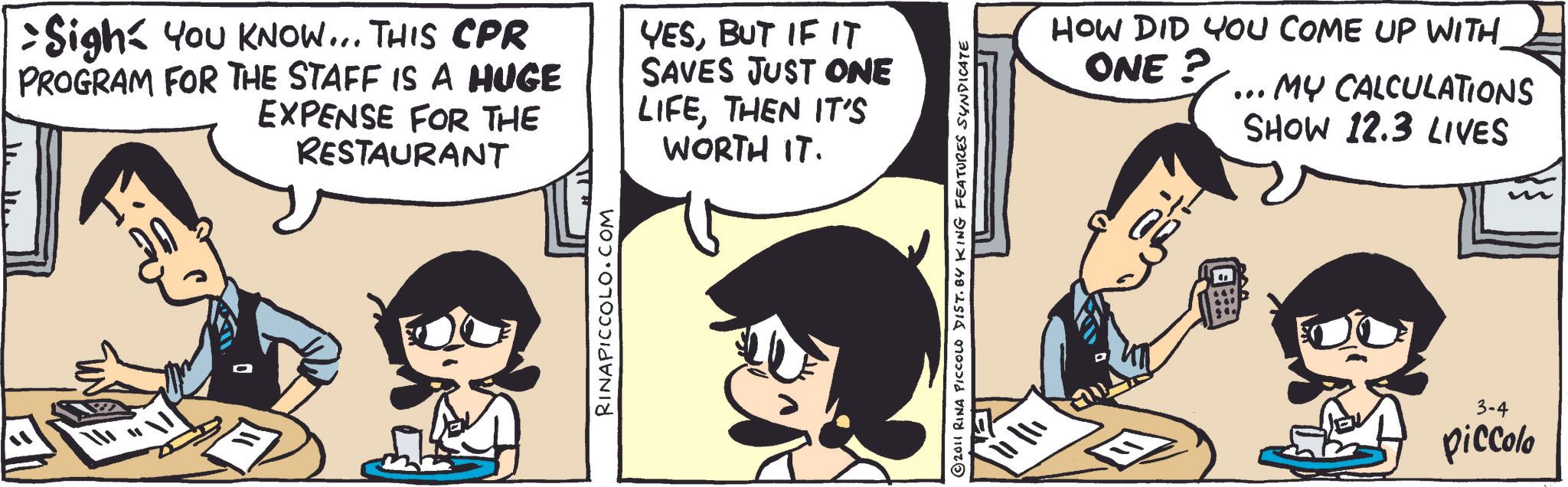 Animated cartoon OCR: > Sigh= YOU KNOW... THIS CPR PROGRAM FOR THE STAFF IS A HUGE EXPENSE FOR THE RESTAURANT YESBUT IF IT SAVES JUST ONE LIFETHEN IT'S WORTH IT. RINAPICCOLO.COM 2011 RINA PICCOLO DIST. BY KING FEATURES SYNDICATE ? HOW DID YOU COME UP WITH ONE? ... MY CALCULATIONS SHOW 12.3 LIVES ?? ? 3-4 piccolo > Sigh= YOU KNOW ... THIS CPR PROGRAM FOR THE STAFF IS A HUGE EXPENSE FOR THE RESTAURANT YESBUT IF IT SAVES JUST ONE LIFETHEN IT'S WORTH IT . RINAPICCOLO.COM 2011 RINA PICCOLO DIST . BY KING FEATURES SYNDICATE ? HOW DID YOU COME UP WITH ONE ? ... MY CALCULATIONS SHOW 12.3 LIVES ?? ? 3-4 piccolo