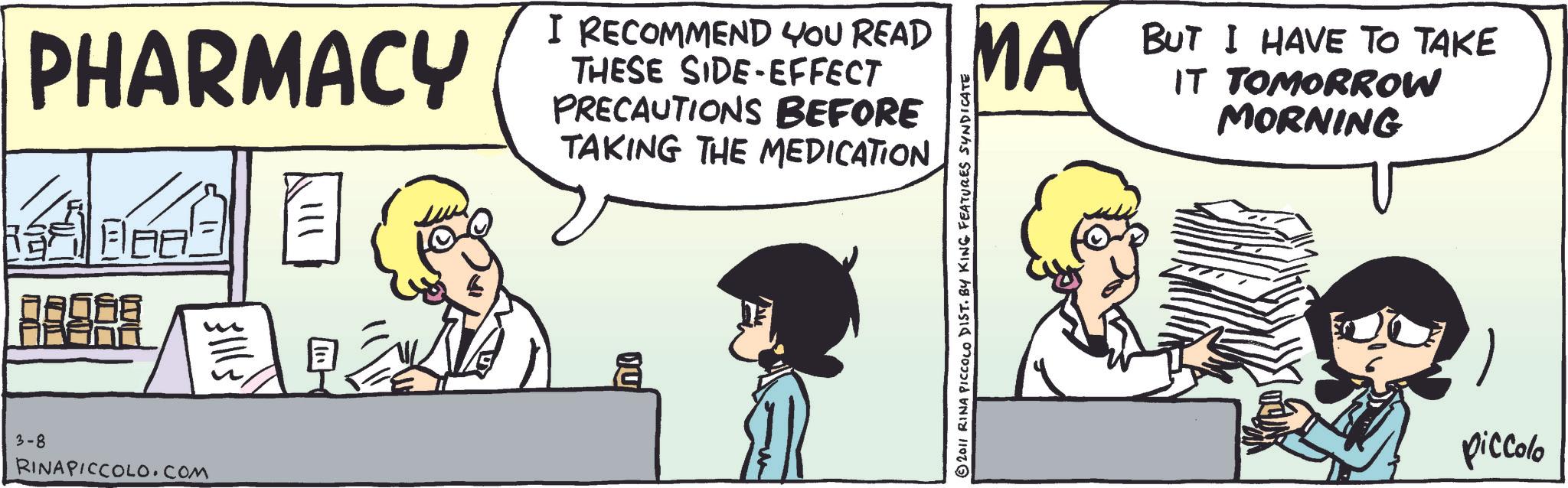 Animated cartoon OCR: PHARMACY 3-8 RINAPICCOLO.com Fills I RECOMMEND YOU READ MA BUT I HAVE TO TAKE PRECAUTIONS BEFORE TAKING THE MEDICATION IT TOMORROW MORNING ?? © 2011 RINA PICCOLO DIST. BY KING FEATURES SYNDICATE piccolo PHARMACY 3-8 RINAPICCOLO.com Fills I RECOMMEND YOU READ MA BUT I HAVE TO TAKE PRECAUTIONS BEFORE TAKING THE MEDICATION IT TOMORROW MORNING ?? © 2011 RINA PICCOLO DIST . BY KING FEATURES SYNDICATE piccolo