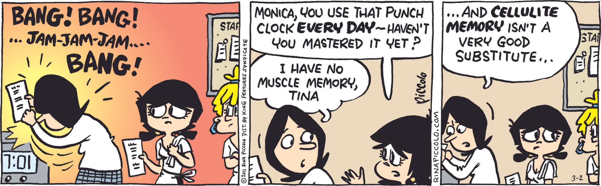 Publication OCR: BANG! BANG! JAM-JAM-JAM.... ... BANG! 7:01 ????? STARF 2011 RINA PICCOLO DIST. BY KING FEATURES SYNDICATE MONICAYOU USE THAT PUNCH CLOCK EVERY DAY-HAVEN'T YOU MASTERED IT YET? I HAVE NO MUSCLE MEMORYTINA RINAPICCOLO.COM Piccolo ... AND CELLULITE MEMORY ISN'T A VERY GOOD SUBSTITUTE... 3-2 STA ???? BANG ! BANG ! JAM - JAM - JAM .... ... BANG ! 7:01 ????? STARF 2011 RINA PICCOLO DIST . BY KING FEATURES SYNDICATE MONICAYOU USE THAT PUNCH CLOCK EVERY DAY - HAVEN'T YOU MASTERED IT YET ? I HAVE NO MUSCLE MEMORYTINA RINAPICCOLO.COM Piccolo ... AND CELLULITE MEMORY ISN'T A VERY GOOD SUBSTITUTE ... 3-2 STA ????