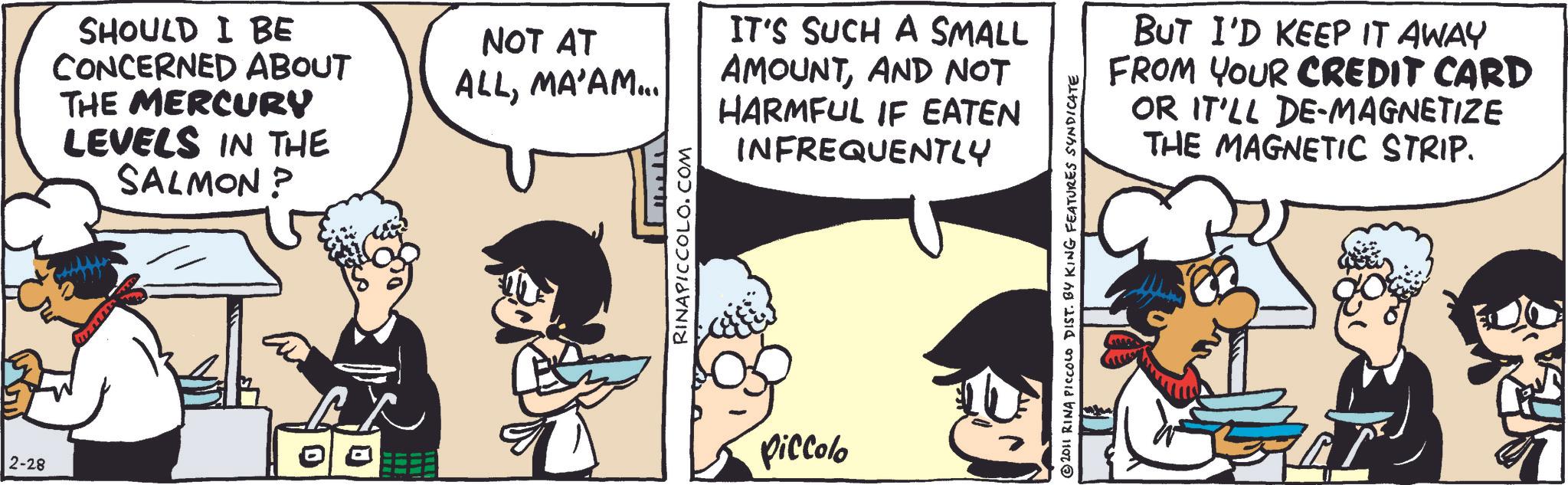 Publication OCR: 2-28 SHOULD I BE CONCERNED ABOUT THE MERCURY LEVELS IN THE SALMON? NOT AT ALLMA'AM... IT'S SUCH A SMALL AMOUNTAND NOT RINAPICCOLO.COM HARMFUL IF EATEN INFREQUENTLY Piccolo 2011 RINA PICCOLO DIST. BY KING FEATURES SYNDICATE BUT I'D KEEP IT AWAY FROM YOUR CREDIT CARD OR IT'LL DE-MAGNETIZE THE MAGNETIC STRIP. 2-28 SHOULD I BE CONCERNED ABOUT THE MERCURY LEVELS IN THE SALMON ? NOT AT ALLMA'AM ... IT'S SUCH A SMALL AMOUNTAND NOT RINAPICCOLO.COM HARMFUL IF EATEN INFREQUENTLY Piccolo 2011 RINA PICCOLO DIST . BY KING FEATURES SYNDICATE BUT I'D KEEP IT AWAY FROM YOUR CREDIT CARD OR IT'LL DE - MAGNETIZE THE MAGNETIC STRIP .