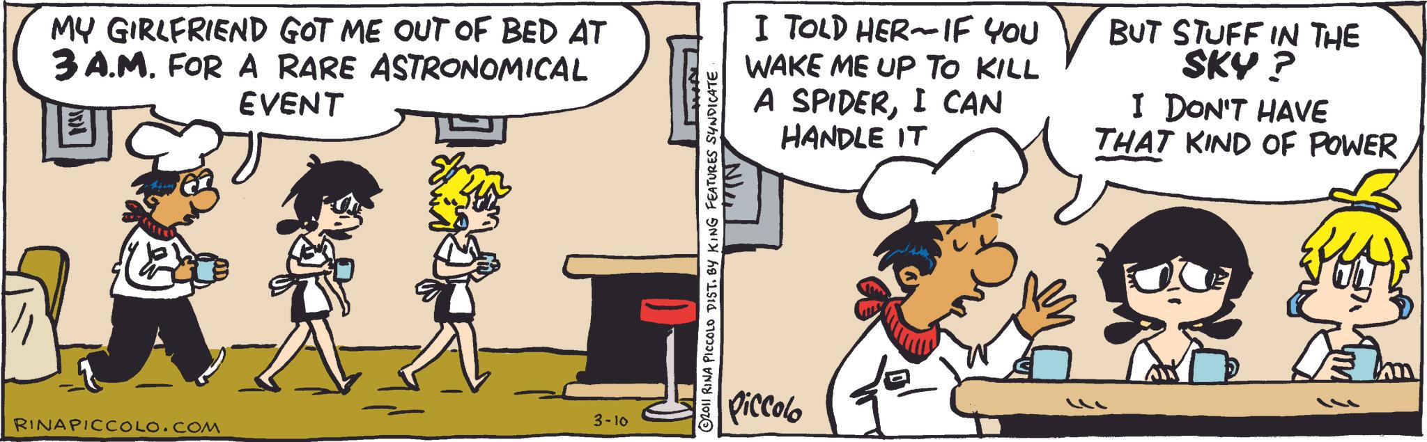 Comic book OCR: MY GIRLFRIEND GOT ME OUT OF BED AT 3 A.M. FOR A RARE ASTRONOMICAL EVENT I TOLD HER IF YOU WAKE ME UP TO KILL A SPIDERI CAN HANDLE IT BUT STUFF IN THE SKY? I DON'T HAVE THAT KIND OF POWER RINAPICCOLO.COM 3-10 2011 RINA PICCOLO DIST. BY KING FEATURES SYNDICATE "IN Piccolo MY GIRLFRIEND GOT ME OUT OF BED AT 3 A.M. FOR A RARE ASTRONOMICAL EVENT I TOLD HER IF YOU WAKE ME UP TO KILL A SPIDERI CAN HANDLE IT BUT STUFF IN THE SKY ? I DON'T HAVE THAT KIND OF POWER RINAPICCOLO.COM 3-10 2011 RINA PICCOLO DIST . BY KING FEATURES SYNDICATE " IN Piccolo