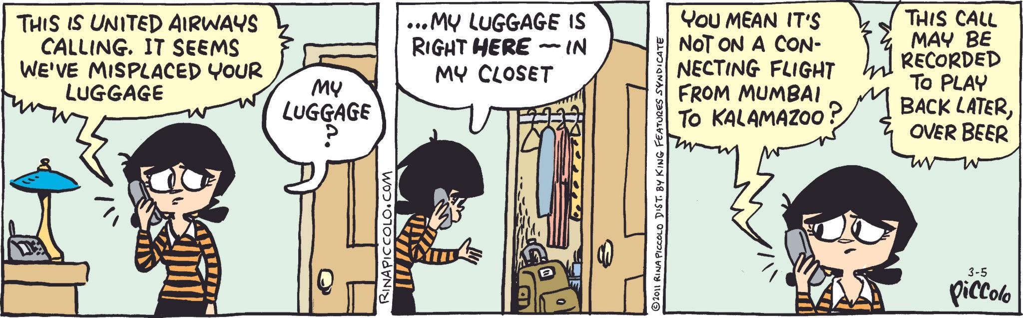 Animated cartoon OCR: THIS IS UNITED AIRWAYS CALLING. IT SEEMS WE'VE MISPLACED YOUR LUGGAGE MY LUGGAGE RINAPICCOLO.COM ...MY LUGGAGE IS RIGHT HERE - IN MY CLOSET YOU MEAN IT'S NOT ON A CON- NECTING FLIGHT FROM MUMBAI TO KALAMAZOO THIS CALL MAY BE RECORDED TO PLAY BACK LATEROVER BEER © 2011 RINA PICCOLO DIST. BY KING FEATURES SYNDICATE 3-5 piccolo THIS IS UNITED AIRWAYS CALLING . IT SEEMS WE'VE MISPLACED YOUR LUGGAGE MY LUGGAGE RINAPICCOLO.COM ... MY LUGGAGE IS RIGHT HERE - IN MY CLOSET YOU MEAN IT'S NOT ON A CON- NECTING FLIGHT FROM MUMBAI TO KALAMAZOO THIS CALL MAY BE RECORDED TO PLAY BACK LATEROVER BEER © 2011 RINA PICCOLO DIST . BY KING FEATURES SYNDICATE 3-5 piccolo