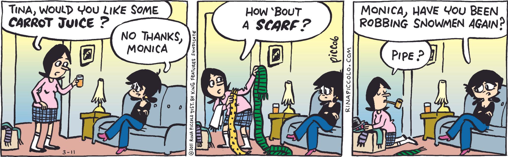 Comic book OCR: TINAWOULD YOU LIKE SOME CARROT JUICE? 3-11 NO THANKSMONICA 2011 RINA PICCOLO DIST. BY KING FEATURES SUNDICATE HOW 'BOUT A SCARF? D piccolo RINAPICCOLO.COM E MONICAHAVE YOU BEEN ROBBING SNOWMEN AGAIN? PIPE? TINAWOULD YOU LIKE SOME CARROT JUICE ? 3-11 NO THANKSMONICA 2011 RINA PICCOLO DIST . BY KING FEATURES SUNDICATE HOW ' BOUT A SCARF ? D piccolo RINAPICCOLO.COM E MONICAHAVE YOU BEEN ROBBING SNOWMEN AGAIN ? PIPE ?