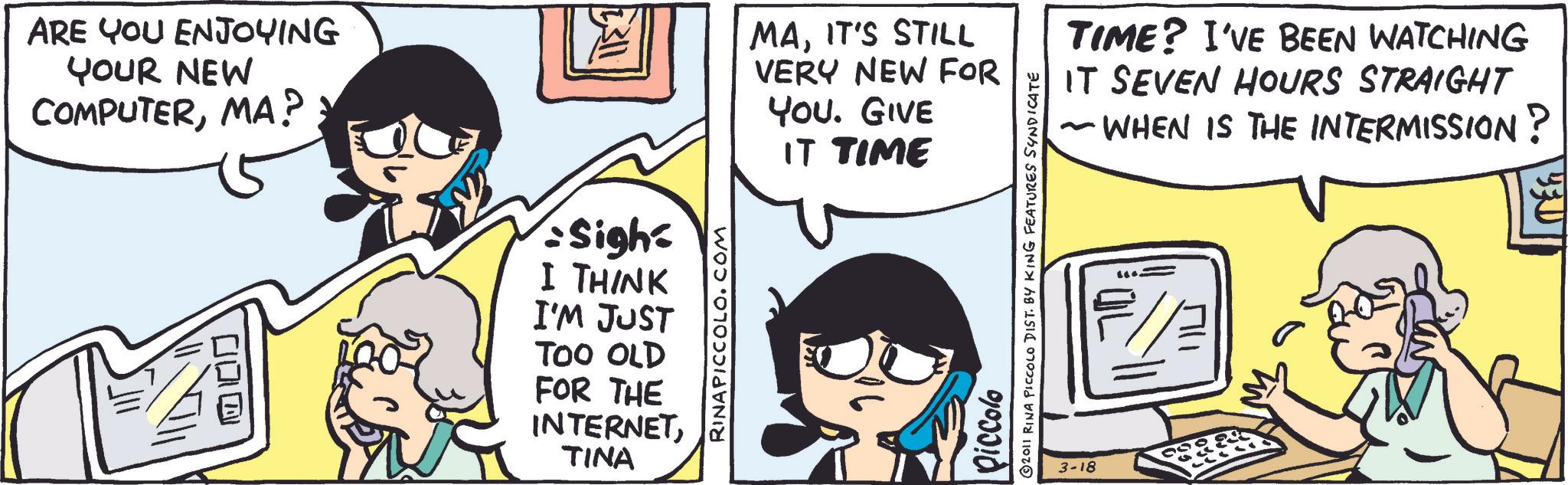 Comic book OCR: ARE YOU ENJOYING YOUR NEW COMPUTERMA? 100 20 : 5311 Sigh I THINK I'M JUST TOO OLD FOR THE INTERNETTINA RINAPICCOLO.COM MAIT'S STILL VERY NEW FOR YOU. GIVE IT TIME Piccolo 2011 RINA PICCOLO DIST. BY KING FEATURES SYNDICATE TIME? I'VE BEEN WATCHING IT SEVEN HOURS STRAIGHT ~ WHEN IS THE INTERMISSION? 3-18 ARE YOU ENJOYING YOUR NEW COMPUTERMA ? 100 20 : 5311 Sigh I THINK I'M JUST TOO OLD FOR THE INTERNETTINA RINAPICCOLO.COM MAIT'S STILL VERY NEW FOR YOU . GIVE IT TIME Piccolo 2011 RINA PICCOLO DIST . BY KING FEATURES SYNDICATE TIME ? I'VE BEEN WATCHING IT SEVEN HOURS STRAIGHT ~ WHEN IS THE INTERMISSION ? 3-18
