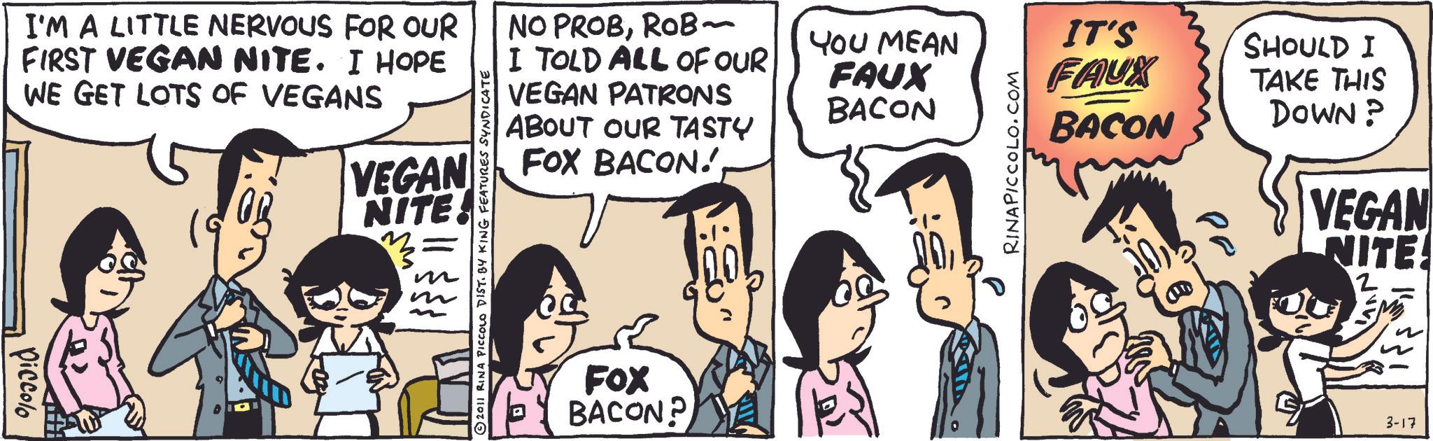 Animation OCR: I'M A LITTLE NERVOUS FOR OUR FIRST VEGAN NITE. I HOPE WE GET LOTS OF VEGANS Piccolo VEGAN NITE © 2011 RINA PICCOLO DIST. BY KING FEATURES SYNDICATE NO PROBROB~ I TOLD ALL OF OUR VEGAN PATRONS ABOUT OUR TASTY FOX BACON!FOX BACON? YOU MEAN IT'S SHOULD I FAUX BACON RINAPICCOLO.COM FAUX BACON TAKE THIS DOWN? VEGAN NITE! 2 3-17 I'M A LITTLE NERVOUS FOR OUR FIRST VEGAN NITE . I HOPE WE GET LOTS OF VEGANS Piccolo VEGAN NITE © 2011 RINA PICCOLO DIST . BY KING FEATURES SYNDICATE NO PROBROB ~ I TOLD ALL OF OUR VEGAN PATRONS ABOUT OUR TASTY FOX BACON !FOX BACON ? YOU MEAN IT'S SHOULD I FAUX BACON RINAPICCOLO.COM FAUX BACON TAKE THIS DOWN ? VEGAN NITE ! 2 3-17