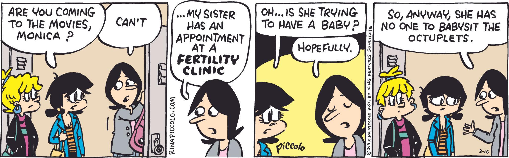 Publication OCR: ARE YOU COMING TO THE MOVIESMONICA ? CAN'T RINAPICCOLO.COM PPM MY SISTER HAS AN APPOINTMENT AT A FERTILITY CLINIC OH...IS SHE TRYING TO HAVE A BABY? HOPEFULLY. ? Piccolo ?2011 RINA PICCOLO DIST. BY KING FEATURES SYNDICATE SoSHE HAS NO ONE TO BABYSIT THE OCTUPLETS. 3-16 ARE YOU COMING TO THE MOVIESMONICA ? CAN'T RINAPICCOLO.COM PPM MY SISTER HAS AN APPOINTMENT AT A FERTILITY CLINIC OH ... IS SHE TRYING TO HAVE A BABY ? HOPEFULLY . ? Piccolo ?2011 RINA PICCOLO DIST . BY KING FEATURES SYNDICATE SoSHE HAS NO ONE TO BABYSIT THE OCTUPLETS . 3-16