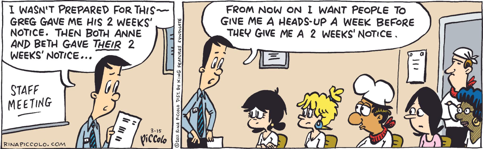 Comic book OCR: I WASN'T PREPARED FOR THIS~ GREG GAVE ME HIS 2 WEEKS' NOTICE. THEN BOTH ANNE AND BETH GAVE THEIR 2 WEEKS' NOTICE... STAFF MEETING RINA PICCOLO.COM 3-15 Piccolo © 2011 RINA PICCOLO DIST. BY KING FEATURES SYNDICATE FROM NOW ON I WANT PEOPLE TO GIVE ME A HEADS-UP A WEEK BEFORE THEY GIVE ME A 2 WEEKS' NOTICE. 111 I WASN'T PREPARED FOR THIS ~ GREG GAVE ME HIS 2 WEEKS ' NOTICE . THEN BOTH ANNE AND BETH GAVE THEIR 2 WEEKS ' NOTICE ... STAFF MEETING RINA PICCOLO.COM 3-15 Piccolo © 2011 RINA PICCOLO DIST . BY KING FEATURES SYNDICATE FROM NOW ON I WANT PEOPLE TO GIVE ME A HEADS - UP A WEEK BEFORE THEY GIVE ME A 2 WEEKS ' NOTICE . 111
