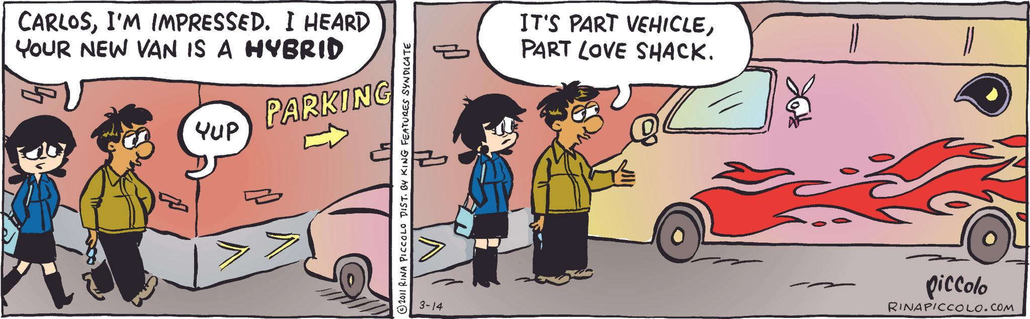 Photo caption OCR: CARLOSI'M IMPRESSED. I HEARD YOUR NEW VAN IS A HYBRID Yup PARKING 2011 RINA PICCOLO DIST. BY KING FEATURES SYNDICATE 3-14 IT'S PART VEHICLEPART LOVE SHACK. piccolo RINAPICCOLO.COM CARLOSI'M IMPRESSED . I HEARD YOUR NEW VAN IS A HYBRID Yup PARKING 2011 RINA PICCOLO DIST . BY KING FEATURES SYNDICATE 3-14 IT'S PART VEHICLEPART LOVE SHACK . piccolo RINAPICCOLO.COM