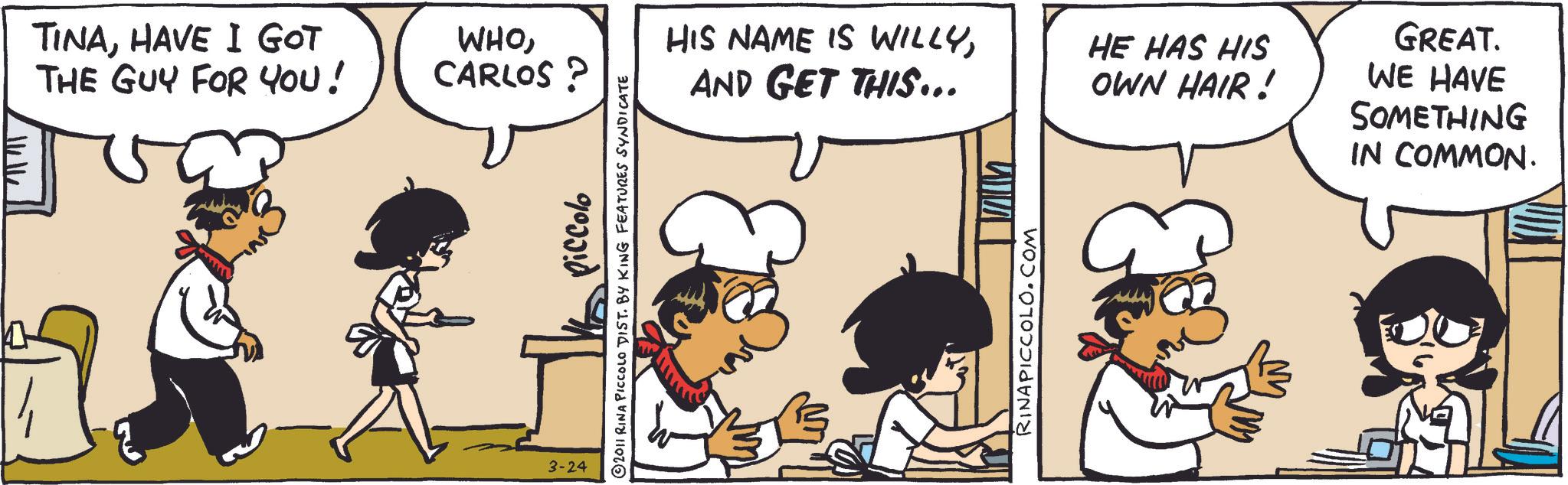 Comic book OCR: TINAHAVE I GOT THE GUY FOR YOU! WHOCARLOS 3-24 piccolo a. 2011 RINA PICCOLO DIST. BY KING FEATURES SYNDICATE HIS NAME IS WILLYAND GET THIS….. HE HAS HIS OWN HAIR! GREAT. WE HAVE SOMETHING IN COMMON. RINAPICCOLO.COM 23 TINAHAVE I GOT THE GUY FOR YOU ! WHOCARLOS 3-24 piccolo a . 2011 RINA PICCOLO DIST . BY KING FEATURES SYNDICATE HIS NAME IS WILLYAND GET THIS … .. HE HAS HIS OWN HAIR ! GREAT . WE HAVE SOMETHING IN COMMON . RINAPICCOLO.COM 23