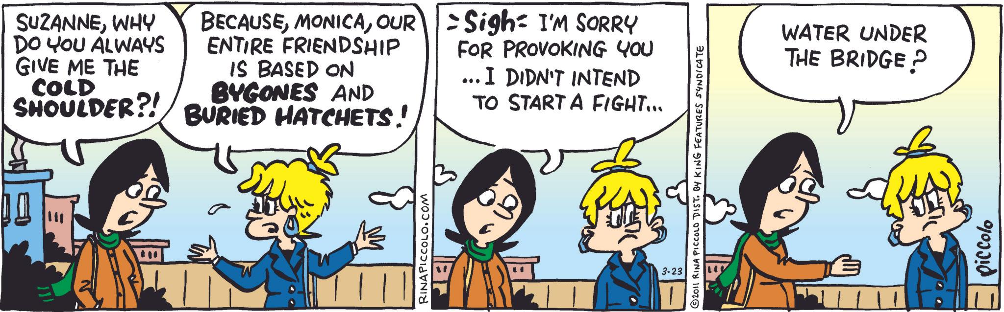 Publication OCR: SUZANNEWHY DO YOU ALWAYS GIVE ME THE COLD SHOULDER?! BECAUSEOUR Sigh I'M SORRY ENTIRE FRIENDSHIP IS BASED ON BYGONES AND BURIED HATCHETS! FOR PROVOKING YOU ... I DIDN'T INTEND TO START A FIGHT... RINAPICCOLO.COM lar 2011 RINA PICCOLO DIST. BY KING FEATURES SYNDICATE 3-23 WATER UNDER THE BRIDGE? piccolo SUZANNEWHY DO YOU ALWAYS GIVE ME THE COLD SHOULDER ?! BECAUSEOUR Sigh I'M SORRY ENTIRE FRIENDSHIP IS BASED ON BYGONES AND BURIED HATCHETS ! FOR PROVOKING YOU ... I DIDN'T INTEND TO START A FIGHT ... RINAPICCOLO.COM lar 2011 RINA PICCOLO DIST . BY KING FEATURES SYNDICATE 3-23 WATER UNDER THE BRIDGE ? piccolo