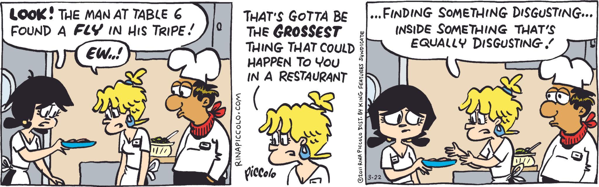 Animation OCR: LOOK! THE MAN AT TABLE 6 FOUND A FLY IN HIS TRIPE! EW..! THAT'S GOTTA BE Q THE GROSSEST RINAPICCOLO.COM piccolo THING THAT COULD HAPPEN TO YOU IN A RESTAURANT 2011 RINA PICCOLO DIST. BY KING FEATURES SYNDICATE 3-22 ...FINDING SOMETHING DISGUSTING... INSIDE SOMETHING THAT'S EQUALLY DISGUSTING! LOOK ! THE MAN AT TABLE 6 FOUND A FLY IN HIS TRIPE ! EW .. ! THAT'S GOTTA BE Q THE GROSSEST RINAPICCOLO.COM piccolo THING THAT COULD HAPPEN TO YOU IN A RESTAURANT 2011 RINA PICCOLO DIST . BY KING FEATURES SYNDICATE 3-22 ... FINDING SOMETHING DISGUSTING ... INSIDE SOMETHING THAT'S EQUALLY DISGUSTING !