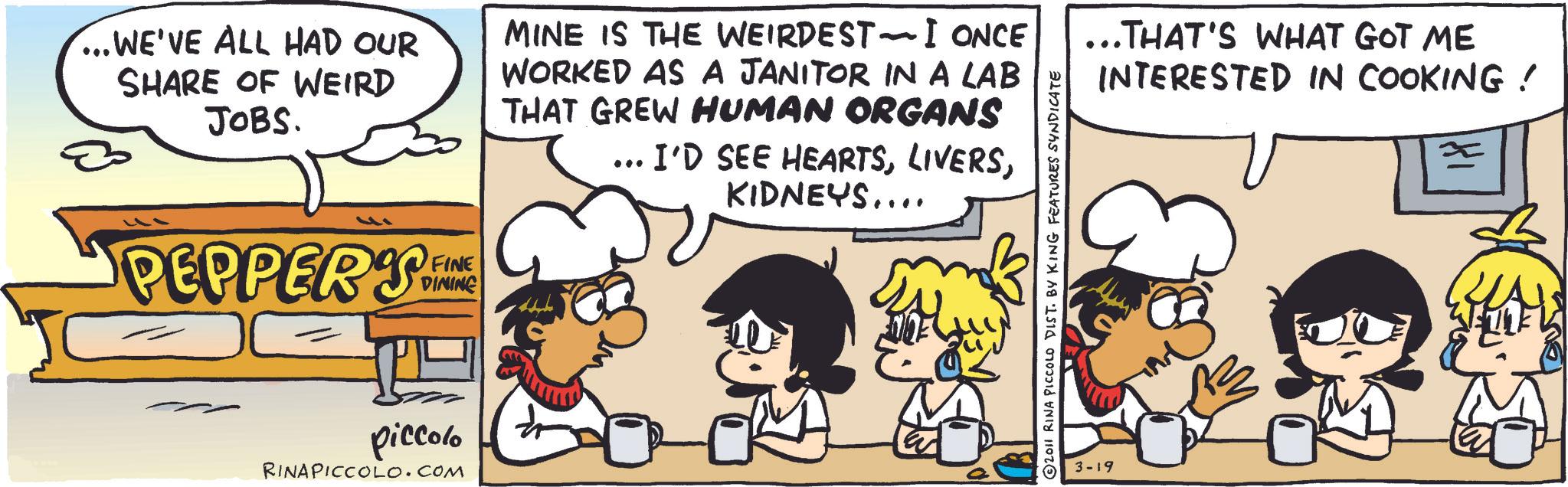 Animation OCR: ...WE'VE ALL HAD OUR SHARE OF WEIRD JOBS. MINE IS THE WEIRDEST-I ONCE WORKED AS A JANITOR IN A LAB THAT GREW HUMAN ORGANS . I'D SEE HEARTSKIDNEYS.... PEPPERS FE FINE DINING piccolo RINAPICCOLO.COM ...THAT'S WHAT GOT ME INTERESTED IN COOKING! 3-19 2011 RINA PICCOLO DIST. BY KING FEATURES SYNDICATE $3 ... WE'VE ALL HAD OUR SHARE OF WEIRD JOBS . MINE IS THE WEIRDEST - I ONCE WORKED AS A JANITOR IN A LAB THAT GREW HUMAN ORGANS . I'D SEE HEARTSKIDNEYS .... PEPPERS FE FINE DINING piccolo RINAPICCOLO.COM ... THAT'S WHAT GOT ME INTERESTED IN COOKING ! 3-19 2011 RINA PICCOLO DIST . BY KING FEATURES SYNDICATE $ 3