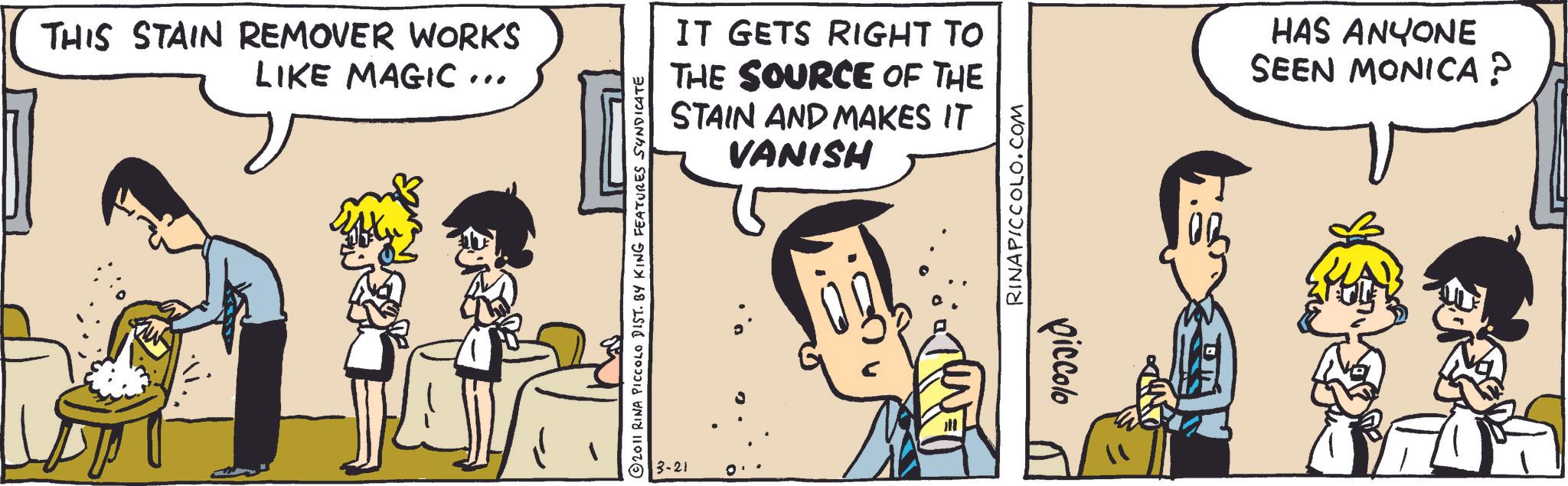 Comic book OCR: THIS STAIN REMOVER WORKS LIKE MAGIC... © 2011 RINA PICCOLO DIST. BY KING FEATURES SYNDICATE IT GETS RIGHT TO THE SOURCE OF THE STAIN AND MAKES IT VANISH RINAPICCOLO.COM HAS ANYONE SEEN MONICA? 13-21 piccolo THIS STAIN REMOVER WORKS LIKE MAGIC ... © 2011 RINA PICCOLO DIST . BY KING FEATURES SYNDICATE IT GETS RIGHT TO THE SOURCE OF THE STAIN AND MAKES IT VANISH RINAPICCOLO.COM HAS ANYONE SEEN MONICA ? 13-21 piccolo