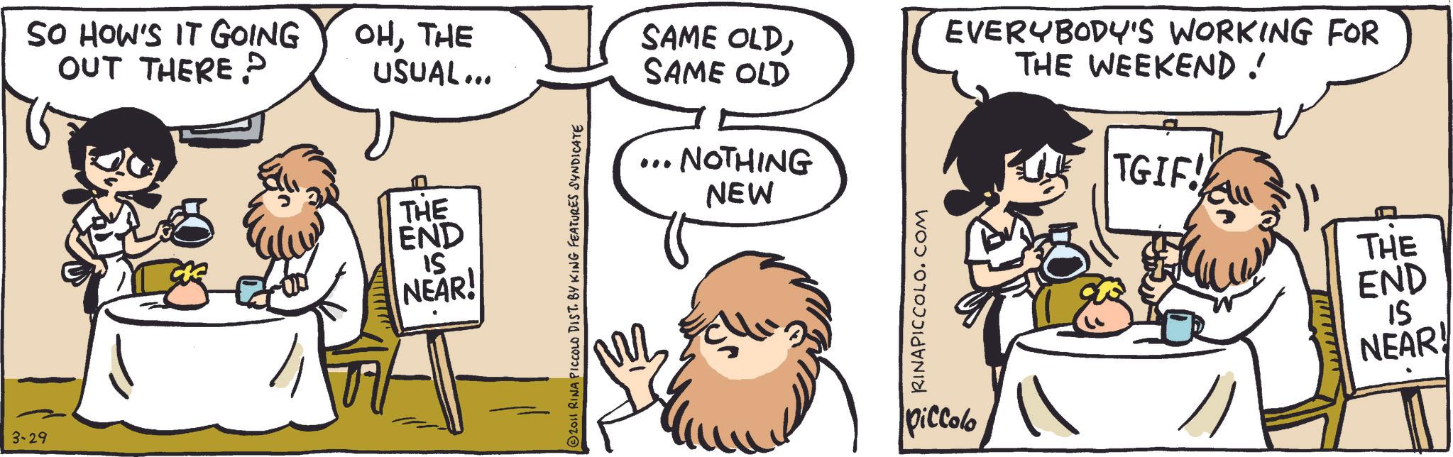 Publication OCR: 3-29 SO HOW'S IT GOING OUT THERE? 30 OHTHE USUAL... SAME OLDSAME OLD THE END 15 NEAR! 2011 RINA PICCOLO DIST. BY KING FEATURES SYNDICATE ... NOTHING NEW RINAPICCOLO.COM piccolo EVERYBODY'S WORKING FOR THE WEEKEND! TGIF! wwwwwwwww THE END 15 NEAR! 3-29 SO HOW'S IT GOING OUT THERE ? 30 OHTHE USUAL ... SAME OLDSAME OLD THE END 15 NEAR ! 2011 RINA PICCOLO DIST . BY KING FEATURES SYNDICATE ... NOTHING NEW RINAPICCOLO.COM piccolo EVERYBODY'S WORKING FOR THE WEEKEND ! TGIF ! wwwwwwwww THE END 15 NEAR !