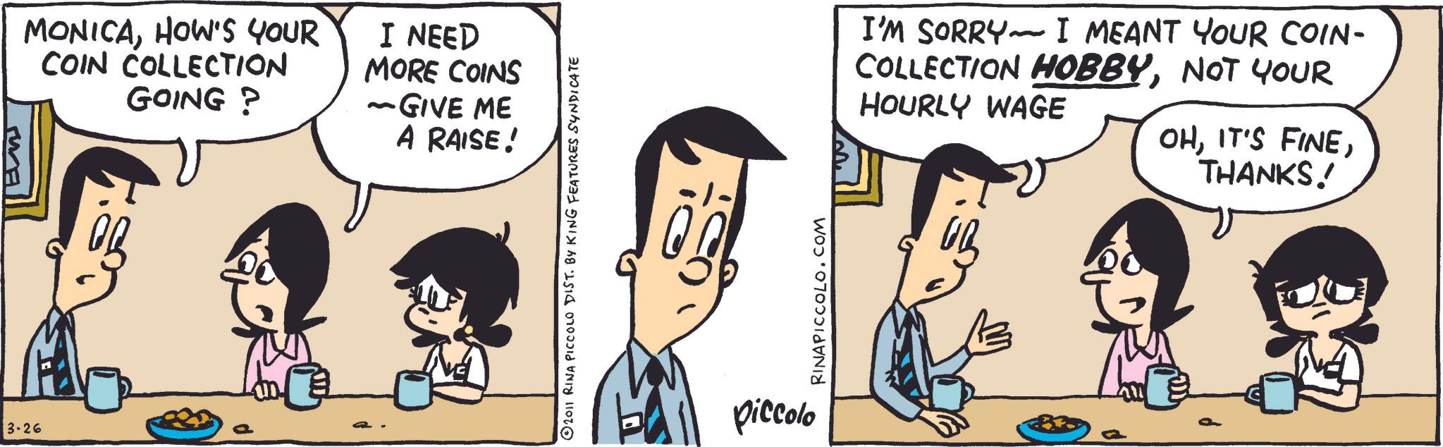 Animated cartoon OCR: 3.26 E MONICAHOW'S YOUR COIN COLLECTION GOING? I NEED MORE COINS ~GIVE ME A RAISE! © 2011 RINA PICCOLO DIST. BY KING FEATURES SYNDICATE piccolo RINAPICCOLO.COM - I'M SORRY I MEANT YOUR COIN- COLLECTION HOBBYNOT YOUR HOURLY WAGE OHTHANKS!! 3.26 E MONICAHOW'S YOUR COIN COLLECTION GOING ? I NEED MORE COINS ~ GIVE ME A RAISE ! © 2011 RINA PICCOLO DIST . BY KING FEATURES SYNDICATE piccolo RINAPICCOLO.COM - I'M SORRY I MEANT YOUR COIN- COLLECTION HOBBYNOT YOUR HOURLY WAGE OHIT'S FINETHANKS !!