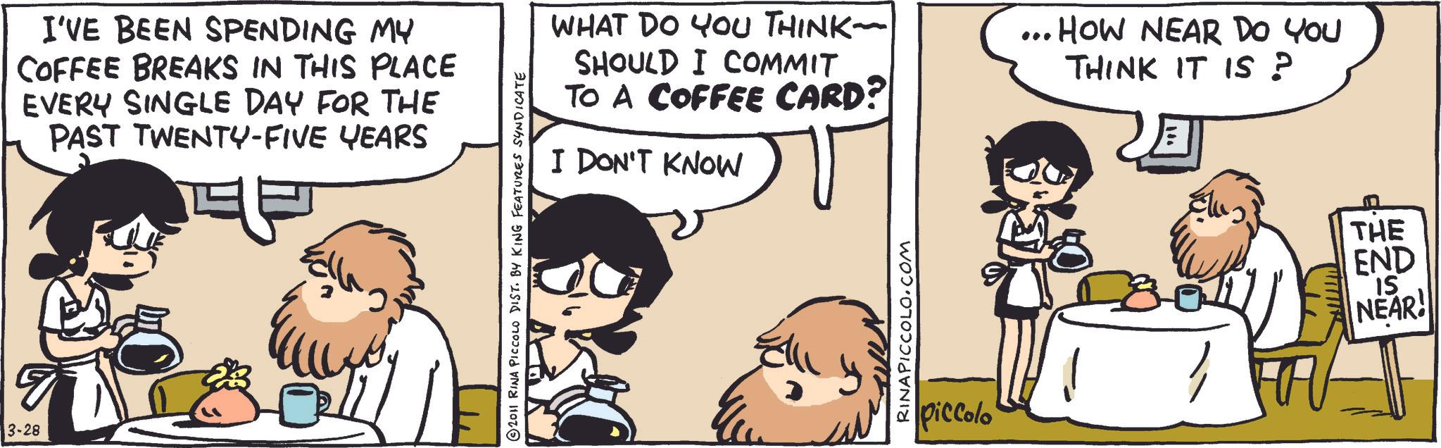 Comics OCR: 13-28 I'VE BEEN SPENDING MY COFFEE BREAKS IN THIS PLACE EVERY SINGLE DAY FOR THE PAST TWENTY-FIVE YEARS 2011 RINA PICCOLO DIST. BY KING FEATURES SYNDICATE WHAT DO YOU THINK- SHOULD I COMMIT TO A COFFEE CARD? I DON'T KNOW RINAPICCOLO.COM piccolo ... HOW NEAR DO YOU THINK IT IS ? www THE END IS NEAR! 13-28 I'VE BEEN SPENDING MY COFFEE BREAKS IN THIS PLACE EVERY SINGLE DAY FOR THE PAST TWENTY - FIVE YEARS 2011 RINA PICCOLO DIST . BY KING FEATURES SYNDICATE WHAT DO YOU THINK- SHOULD I COMMIT TO A COFFEE CARD ? I DON'T KNOW RINAPICCOLO.COM piccolo ... HOW NEAR DO YOU THINK IT IS ? www THE END IS NEAR !