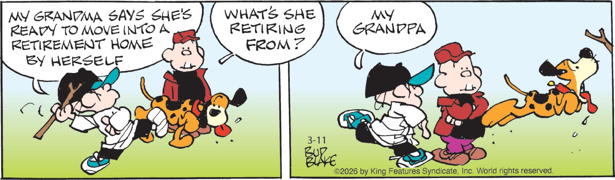 Pleased OCR: MY GRANDMA SAYS SHE'S READY TO MOVE INTO A RETIREMENT HOME BY HERSELF WHAT'S SHE RETIRING FROM? MY GRANDPA 3-11 BURKE ©2026 by King Features SyndicateInc. World rights reserved. MY GRANDMA SAYS SHE'S READY TO MOVE INTO A RETIREMENT HOME BY HERSELF WHAT'S SHE RETIRING FROM ? MY GRANDPA 3-11 BURKE © 2026 by King Features SyndicateInc. World rights reserved .