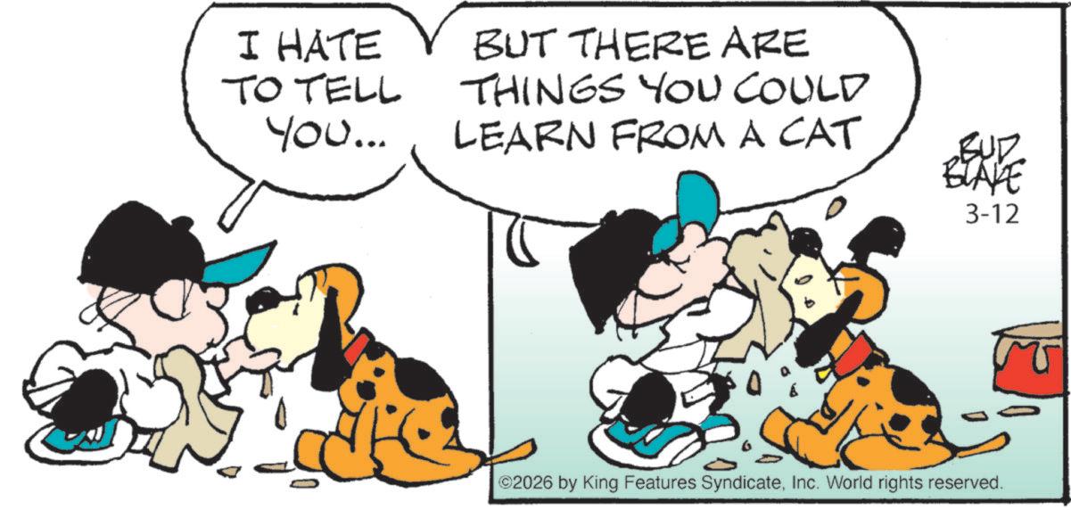 Canidae OCR: I HATE TO TELL You... BUT THERE ARE THINGS YOU COULD LEARN FROM A CAT BUP BLAKE 3-12 ©2026 by King Features SyndicateInc. World rights reserved. I HATE TO TELL You ... BUT THERE ARE THINGS YOU COULD LEARN FROM A CAT BUP BLAKE 3-12 © 2026 by King Features SyndicateInc. World rights reserved .