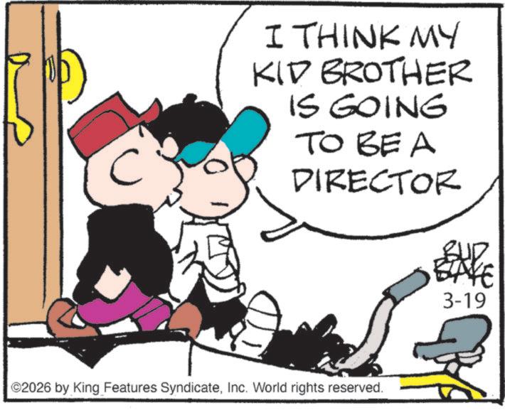 Photo caption OCR: C I THINK MY KID BROTHER IS GOING TO BE A DIRECTOR BUD BAYE 3-19 ©2026 by King Features SyndicateInc. World rights reserved. C I THINK MY KID BROTHER IS GOING TO BE A DIRECTOR BUD BAYE 3-19 © 2026 by King Features SyndicateInc. World rights reserved .