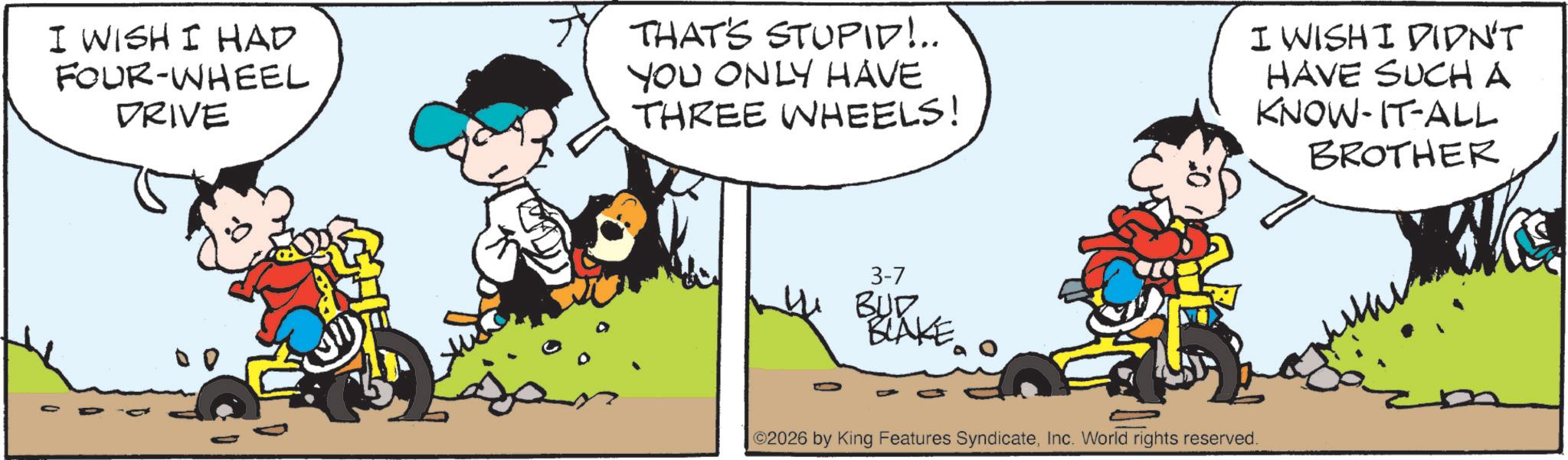 Comic book OCR: I WISH I HAD FOUR-WHEEL DRIVE TY THAT'S STUPID!.. YOU ONLY HAVE THREE WHEELS! I WISH I DIDN'T HAVE SUCH A KNOW-IT-ALL BROTHER 3-7 BUD BLAKE ©2026 by King Features SyndicateInc. World rights reserved. I WISH I HAD FOUR - WHEEL DRIVE TY THAT'S STUPID ! .. YOU ONLY HAVE THREE WHEELS ! I WISH I DIDN'T HAVE SUCH A KNOW - IT - ALL BROTHER 3-7 BUD BLAKE © 2026 by King Features SyndicateInc. World rights reserved .
