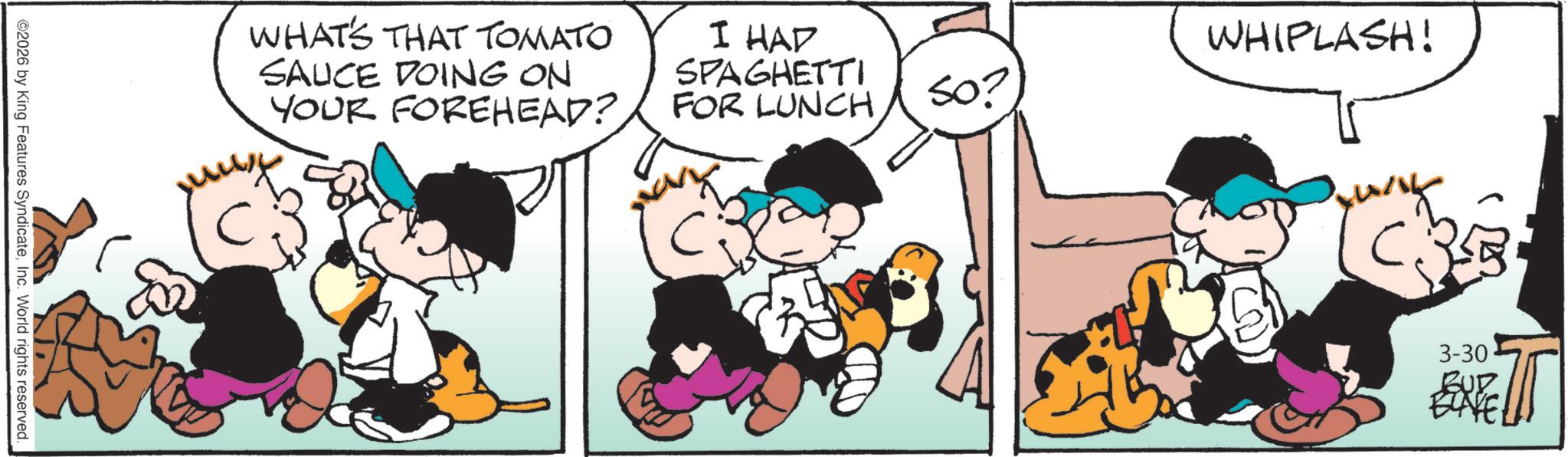 Comic book OCR: ©2026 by King Features SyndicateInc. World rights reserved._ WHAT'S THAT TOMATO SAUCE DOING ON YOUR FOREHEAD? I HAD SPAGHETTI FOR LUNCH So? WHIPLASH! 3-30 EXTE T © 2026 by King Features SyndicateInc. World rights reserved._ WHAT'S THAT TOMATO SAUCE DOING ON YOUR FOREHEAD ? I HAD SPAGHETTI FOR LUNCH So ? WHIPLASH ! 3-30 EXTE T