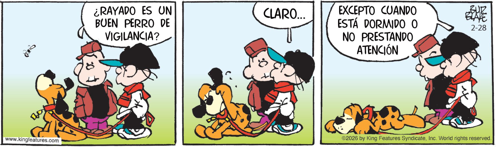 Comic book OCR: 002 www.kingfeatures.com ¿RAYADO ES UN BUEN PERRO DE VIGILANCIA? CLARO... EXCEPTO CUANDO ESTÁ DORMIDO O NO PRESTANDO ATENCIÓN BUR BLAYE 2-28 ©2026 by King Features SyndicateInc. World rights reserved. 002 www.kingfeatures.com ¿ RAYADO ES UN BUEN PERRO DE VIGILANCIA ? CLARO ... EXCEPTO CUANDO ESTÁ DORMIDO O NO PRESTANDO ATENCIÓN BUR BLAYE 2-28 © 2026 by King Features SyndicateInc. World rights reserved .