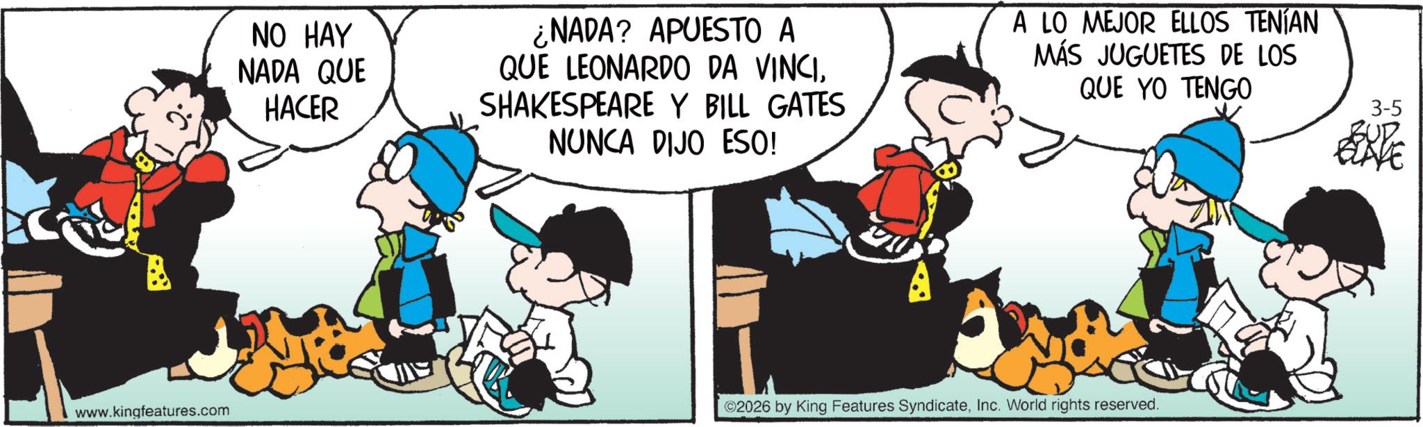 Conversation OCR: NO HAY NADA QUE HACER NADA? APUESTO A QUE LEONARDO DA VINCISHAKESPEARE Y BILL GATES NUNCA DIJO ESO! A LO MEJOR ELLOS TENÍAN MÁS JUGUETES DE LOS QUE YO TENGO www.kingfeatures.com ©2026 by King Features SyndicateInc. World rights reserved. 3-5 NO HAY NADA QUE HACER NADA ? APUESTO A QUE LEONARDO DA VINCISHAKESPEARE Y BILL GATES NUNCA DIJO ESO ! A LO MEJOR ELLOS TENÍAN MÁS JUGUETES DE LOS QUE YO TENGO www.kingfeatures.com © 2026 by King Features SyndicateInc. World rights reserved . 3-5